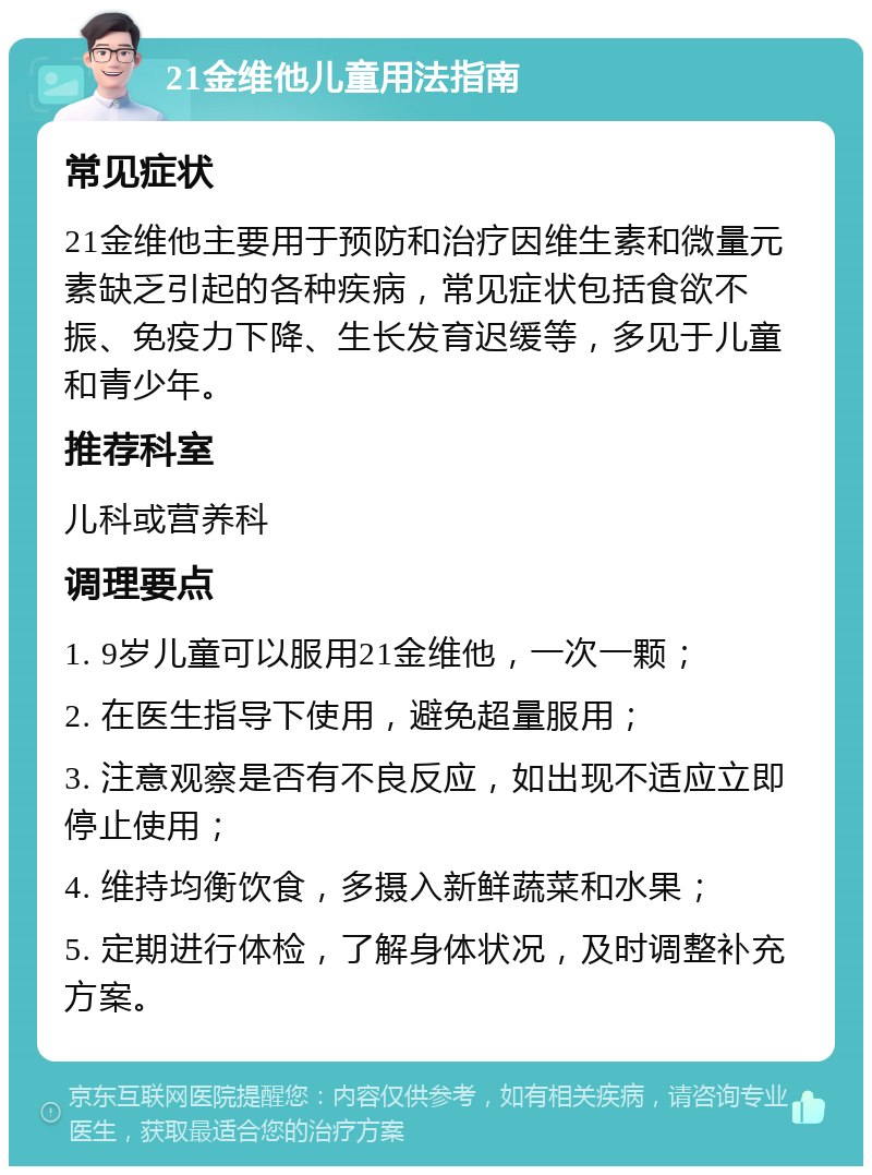 21金维他儿童用法指南 常见症状 21金维他主要用于预防和治疗因维生素和微量元素缺乏引起的各种疾病，常见症状包括食欲不振、免疫力下降、生长发育迟缓等，多见于儿童和青少年。 推荐科室 儿科或营养科 调理要点 1. 9岁儿童可以服用21金维他，一次一颗； 2. 在医生指导下使用，避免超量服用； 3. 注意观察是否有不良反应，如出现不适应立即停止使用； 4. 维持均衡饮食，多摄入新鲜蔬菜和水果； 5. 定期进行体检，了解身体状况，及时调整补充方案。