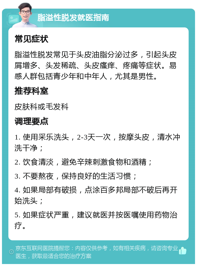 脂溢性脱发就医指南 常见症状 脂溢性脱发常见于头皮油脂分泌过多，引起头皮屑增多、头发稀疏、头皮瘙痒、疼痛等症状。易感人群包括青少年和中年人，尤其是男性。 推荐科室 皮肤科或毛发科 调理要点 1. 使用采乐洗头，2-3天一次，按摩头皮，清水冲洗干净； 2. 饮食清淡，避免辛辣刺激食物和酒精； 3. 不要熬夜，保持良好的生活习惯； 4. 如果局部有破损，点涂百多邦局部不破后再开始洗头； 5. 如果症状严重，建议就医并按医嘱使用药物治疗。