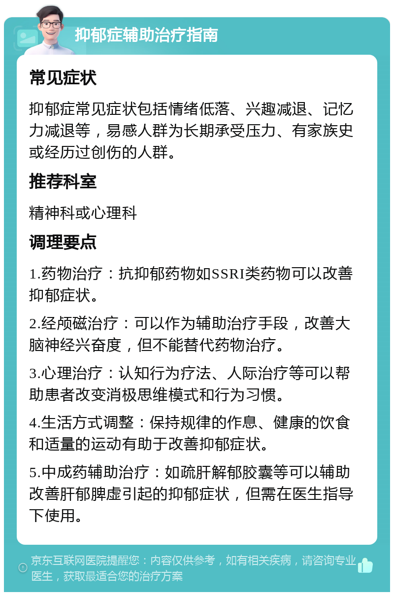 抑郁症辅助治疗指南 常见症状 抑郁症常见症状包括情绪低落、兴趣减退、记忆力减退等，易感人群为长期承受压力、有家族史或经历过创伤的人群。 推荐科室 精神科或心理科 调理要点 1.药物治疗：抗抑郁药物如SSRI类药物可以改善抑郁症状。 2.经颅磁治疗：可以作为辅助治疗手段，改善大脑神经兴奋度，但不能替代药物治疗。 3.心理治疗：认知行为疗法、人际治疗等可以帮助患者改变消极思维模式和行为习惯。 4.生活方式调整：保持规律的作息、健康的饮食和适量的运动有助于改善抑郁症状。 5.中成药辅助治疗：如疏肝解郁胶囊等可以辅助改善肝郁脾虚引起的抑郁症状，但需在医生指导下使用。