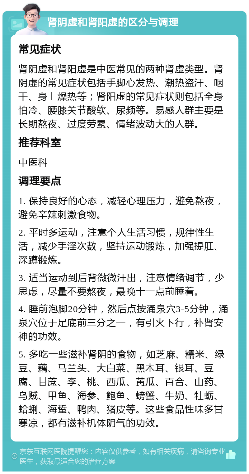 肾阴虚和肾阳虚的区分与调理 常见症状 肾阴虚和肾阳虚是中医常见的两种肾虚类型。肾阴虚的常见症状包括手脚心发热、潮热盗汗、咽干、身上燥热等；肾阳虚的常见症状则包括全身怕冷、腰膝关节酸软、尿频等。易感人群主要是长期熬夜、过度劳累、情绪波动大的人群。 推荐科室 中医科 调理要点 1. 保持良好的心态，减轻心理压力，避免熬夜，避免辛辣刺激食物。 2. 平时多运动，注意个人生活习惯，规律性生活，减少手淫次数，坚持运动锻炼，加强提肛、深蹲锻炼。 3. 适当运动到后背微微汗出，注意情绪调节，少思虑，尽量不要熬夜，最晚十一点前睡着。 4. 睡前泡脚20分钟，然后点按涌泉穴3-5分钟，涌泉穴位于足底前三分之一，有引火下行，补肾安神的功效。 5. 多吃一些滋补肾阴的食物，如芝麻、糯米、绿豆、藕、马兰头、大白菜、黑木耳、银耳、豆腐、甘蔗、李、桃、西瓜、黄瓜、百合、山药、乌贼、甲鱼、海参、鲍鱼、螃蟹、牛奶、牡蛎、蛤蜊、海蜇、鸭肉、猪皮等。这些食品性味多甘寒凉，都有滋补机体阴气的功效。