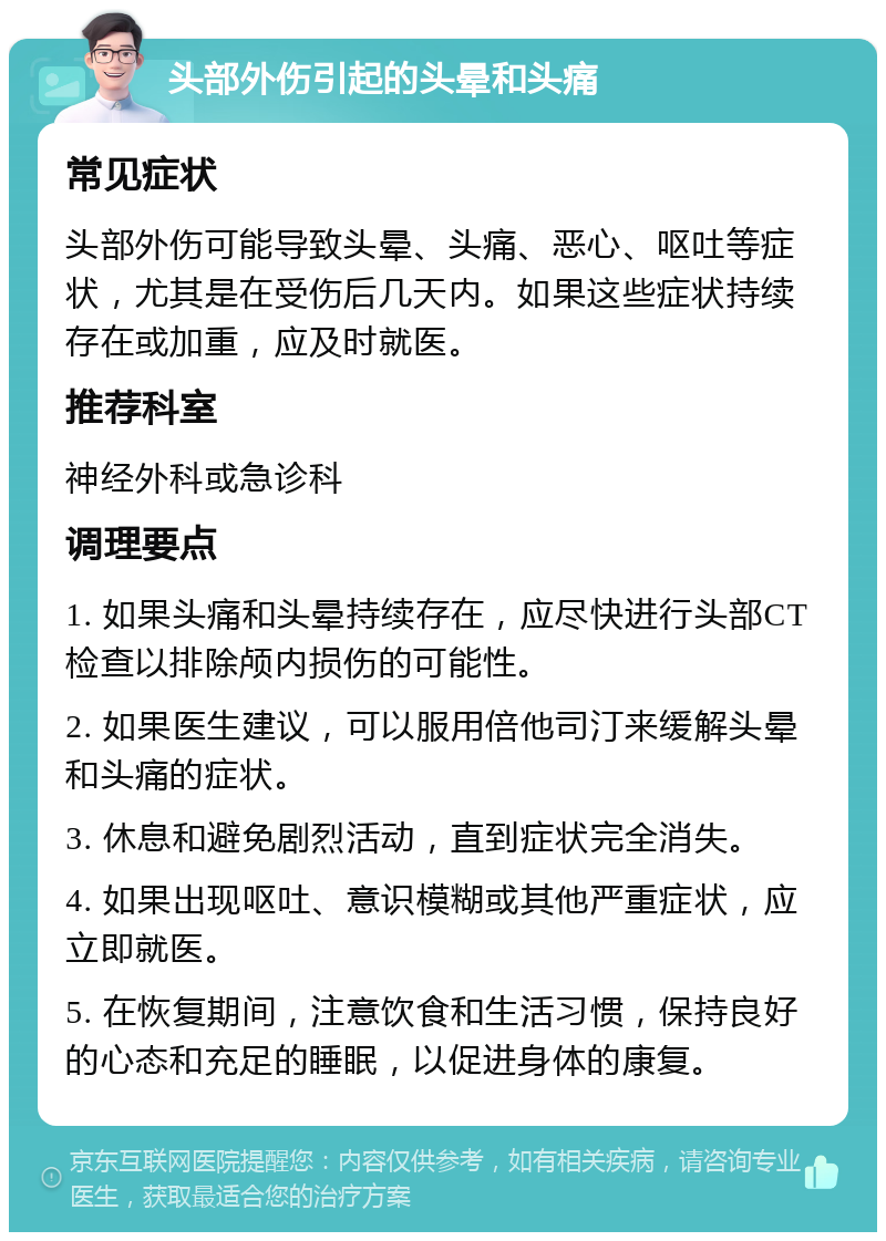 头部外伤引起的头晕和头痛 常见症状 头部外伤可能导致头晕、头痛、恶心、呕吐等症状，尤其是在受伤后几天内。如果这些症状持续存在或加重，应及时就医。 推荐科室 神经外科或急诊科 调理要点 1. 如果头痛和头晕持续存在，应尽快进行头部CT检查以排除颅内损伤的可能性。 2. 如果医生建议，可以服用倍他司汀来缓解头晕和头痛的症状。 3. 休息和避免剧烈活动，直到症状完全消失。 4. 如果出现呕吐、意识模糊或其他严重症状，应立即就医。 5. 在恢复期间，注意饮食和生活习惯，保持良好的心态和充足的睡眠，以促进身体的康复。