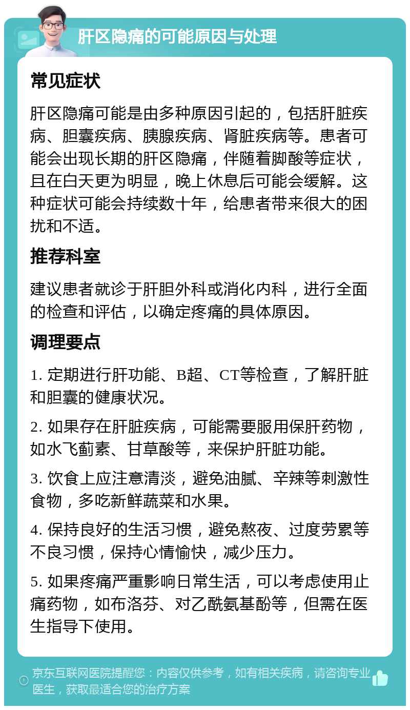 肝区隐痛的可能原因与处理 常见症状 肝区隐痛可能是由多种原因引起的，包括肝脏疾病、胆囊疾病、胰腺疾病、肾脏疾病等。患者可能会出现长期的肝区隐痛，伴随着脚酸等症状，且在白天更为明显，晚上休息后可能会缓解。这种症状可能会持续数十年，给患者带来很大的困扰和不适。 推荐科室 建议患者就诊于肝胆外科或消化内科，进行全面的检查和评估，以确定疼痛的具体原因。 调理要点 1. 定期进行肝功能、B超、CT等检查，了解肝脏和胆囊的健康状况。 2. 如果存在肝脏疾病，可能需要服用保肝药物，如水飞蓟素、甘草酸等，来保护肝脏功能。 3. 饮食上应注意清淡，避免油腻、辛辣等刺激性食物，多吃新鲜蔬菜和水果。 4. 保持良好的生活习惯，避免熬夜、过度劳累等不良习惯，保持心情愉快，减少压力。 5. 如果疼痛严重影响日常生活，可以考虑使用止痛药物，如布洛芬、对乙酰氨基酚等，但需在医生指导下使用。