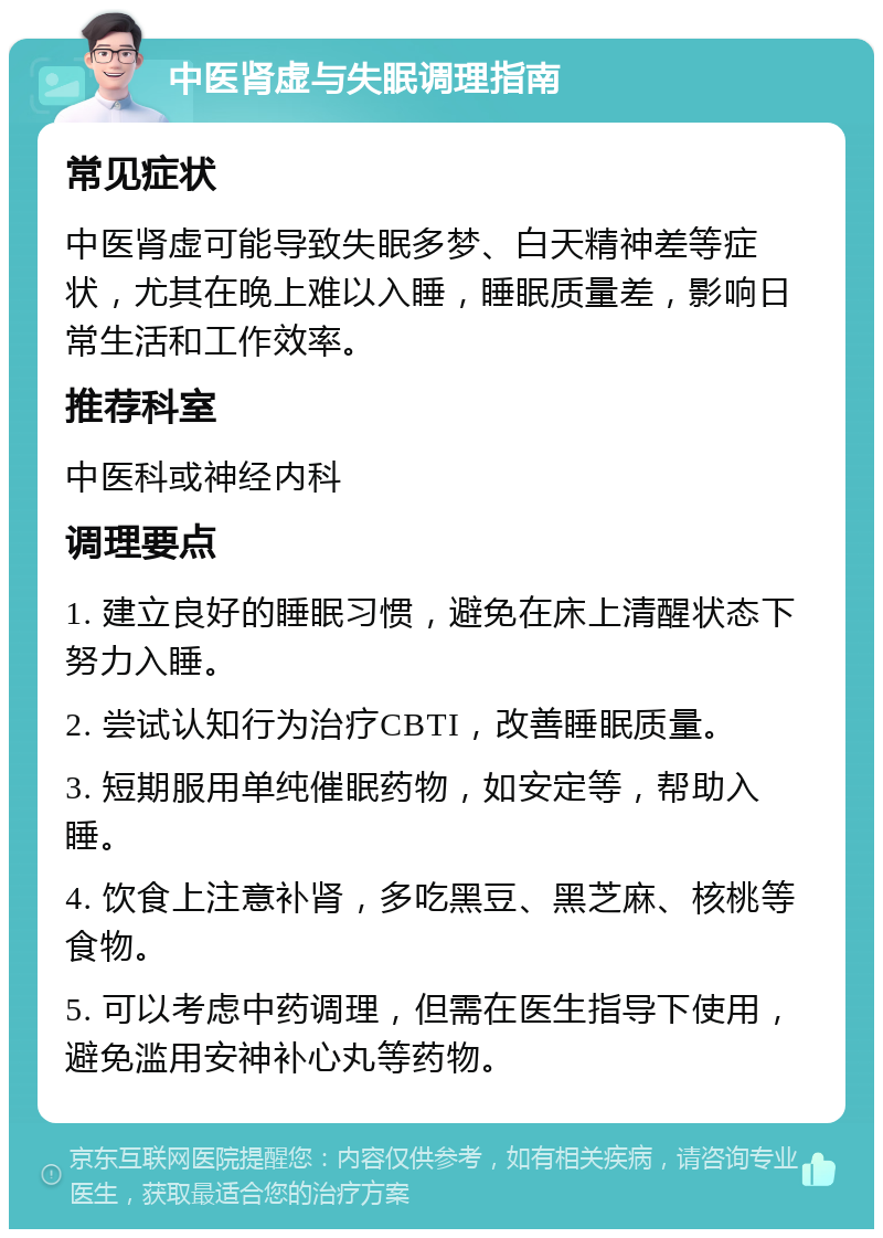 中医肾虚与失眠调理指南 常见症状 中医肾虚可能导致失眠多梦、白天精神差等症状，尤其在晚上难以入睡，睡眠质量差，影响日常生活和工作效率。 推荐科室 中医科或神经内科 调理要点 1. 建立良好的睡眠习惯，避免在床上清醒状态下努力入睡。 2. 尝试认知行为治疗CBTI，改善睡眠质量。 3. 短期服用单纯催眠药物，如安定等，帮助入睡。 4. 饮食上注意补肾，多吃黑豆、黑芝麻、核桃等食物。 5. 可以考虑中药调理，但需在医生指导下使用，避免滥用安神补心丸等药物。