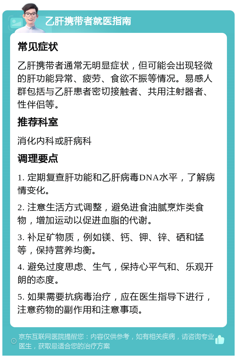 乙肝携带者就医指南 常见症状 乙肝携带者通常无明显症状，但可能会出现轻微的肝功能异常、疲劳、食欲不振等情况。易感人群包括与乙肝患者密切接触者、共用注射器者、性伴侣等。 推荐科室 消化内科或肝病科 调理要点 1. 定期复查肝功能和乙肝病毒DNA水平，了解病情变化。 2. 注意生活方式调整，避免进食油腻烹炸类食物，增加运动以促进血脂的代谢。 3. 补足矿物质，例如镁、钙、钾、锌、硒和锰等，保持营养均衡。 4. 避免过度思虑、生气，保持心平气和、乐观开朗的态度。 5. 如果需要抗病毒治疗，应在医生指导下进行，注意药物的副作用和注意事项。