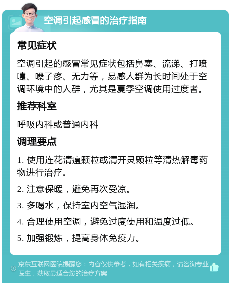 空调引起感冒的治疗指南 常见症状 空调引起的感冒常见症状包括鼻塞、流涕、打喷嚏、嗓子疼、无力等，易感人群为长时间处于空调环境中的人群，尤其是夏季空调使用过度者。 推荐科室 呼吸内科或普通内科 调理要点 1. 使用连花清瘟颗粒或清开灵颗粒等清热解毒药物进行治疗。 2. 注意保暖，避免再次受凉。 3. 多喝水，保持室内空气湿润。 4. 合理使用空调，避免过度使用和温度过低。 5. 加强锻炼，提高身体免疫力。