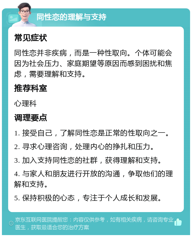 同性恋的理解与支持 常见症状 同性恋并非疾病，而是一种性取向。个体可能会因为社会压力、家庭期望等原因而感到困扰和焦虑，需要理解和支持。 推荐科室 心理科 调理要点 1. 接受自己，了解同性恋是正常的性取向之一。 2. 寻求心理咨询，处理内心的挣扎和压力。 3. 加入支持同性恋的社群，获得理解和支持。 4. 与家人和朋友进行开放的沟通，争取他们的理解和支持。 5. 保持积极的心态，专注于个人成长和发展。