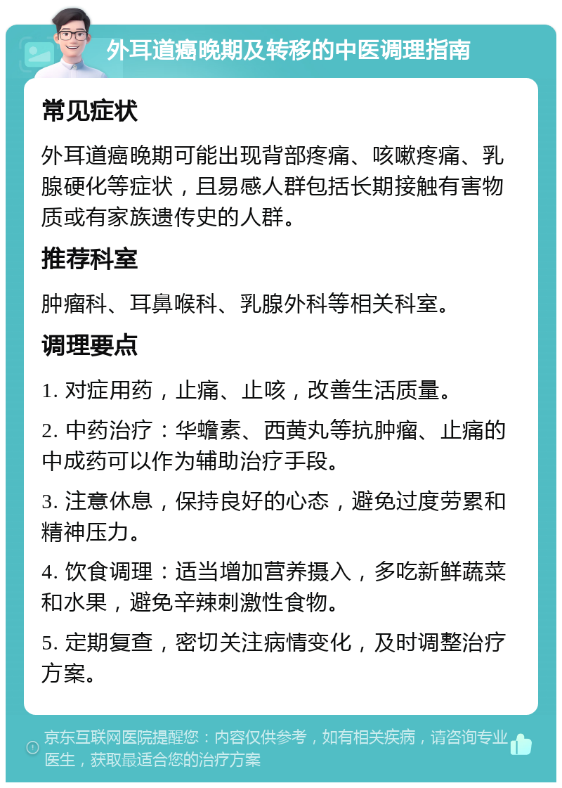 外耳道癌晚期及转移的中医调理指南 常见症状 外耳道癌晚期可能出现背部疼痛、咳嗽疼痛、乳腺硬化等症状，且易感人群包括长期接触有害物质或有家族遗传史的人群。 推荐科室 肿瘤科、耳鼻喉科、乳腺外科等相关科室。 调理要点 1. 对症用药，止痛、止咳，改善生活质量。 2. 中药治疗：华蟾素、西黄丸等抗肿瘤、止痛的中成药可以作为辅助治疗手段。 3. 注意休息，保持良好的心态，避免过度劳累和精神压力。 4. 饮食调理：适当增加营养摄入，多吃新鲜蔬菜和水果，避免辛辣刺激性食物。 5. 定期复查，密切关注病情变化，及时调整治疗方案。