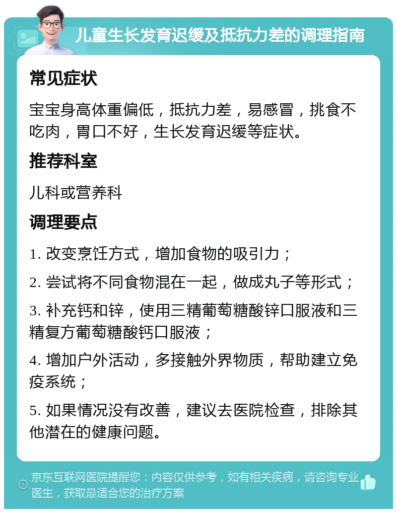 儿童生长发育迟缓及抵抗力差的调理指南 常见症状 宝宝身高体重偏低，抵抗力差，易感冒，挑食不吃肉，胃口不好，生长发育迟缓等症状。 推荐科室 儿科或营养科 调理要点 1. 改变烹饪方式，增加食物的吸引力； 2. 尝试将不同食物混在一起，做成丸子等形式； 3. 补充钙和锌，使用三精葡萄糖酸锌口服液和三精复方葡萄糖酸钙口服液； 4. 增加户外活动，多接触外界物质，帮助建立免疫系统； 5. 如果情况没有改善，建议去医院检查，排除其他潜在的健康问题。