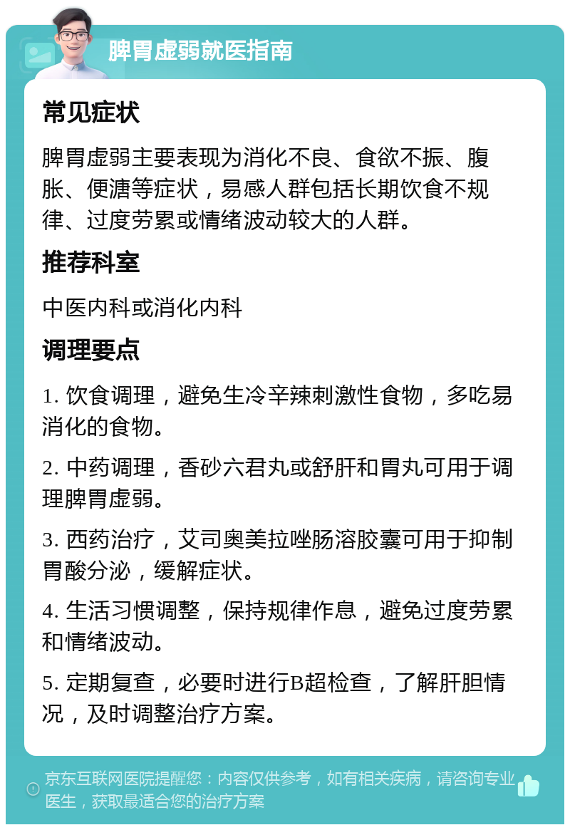 脾胃虚弱就医指南 常见症状 脾胃虚弱主要表现为消化不良、食欲不振、腹胀、便溏等症状，易感人群包括长期饮食不规律、过度劳累或情绪波动较大的人群。 推荐科室 中医内科或消化内科 调理要点 1. 饮食调理，避免生冷辛辣刺激性食物，多吃易消化的食物。 2. 中药调理，香砂六君丸或舒肝和胃丸可用于调理脾胃虚弱。 3. 西药治疗，艾司奥美拉唑肠溶胶囊可用于抑制胃酸分泌，缓解症状。 4. 生活习惯调整，保持规律作息，避免过度劳累和情绪波动。 5. 定期复查，必要时进行B超检查，了解肝胆情况，及时调整治疗方案。