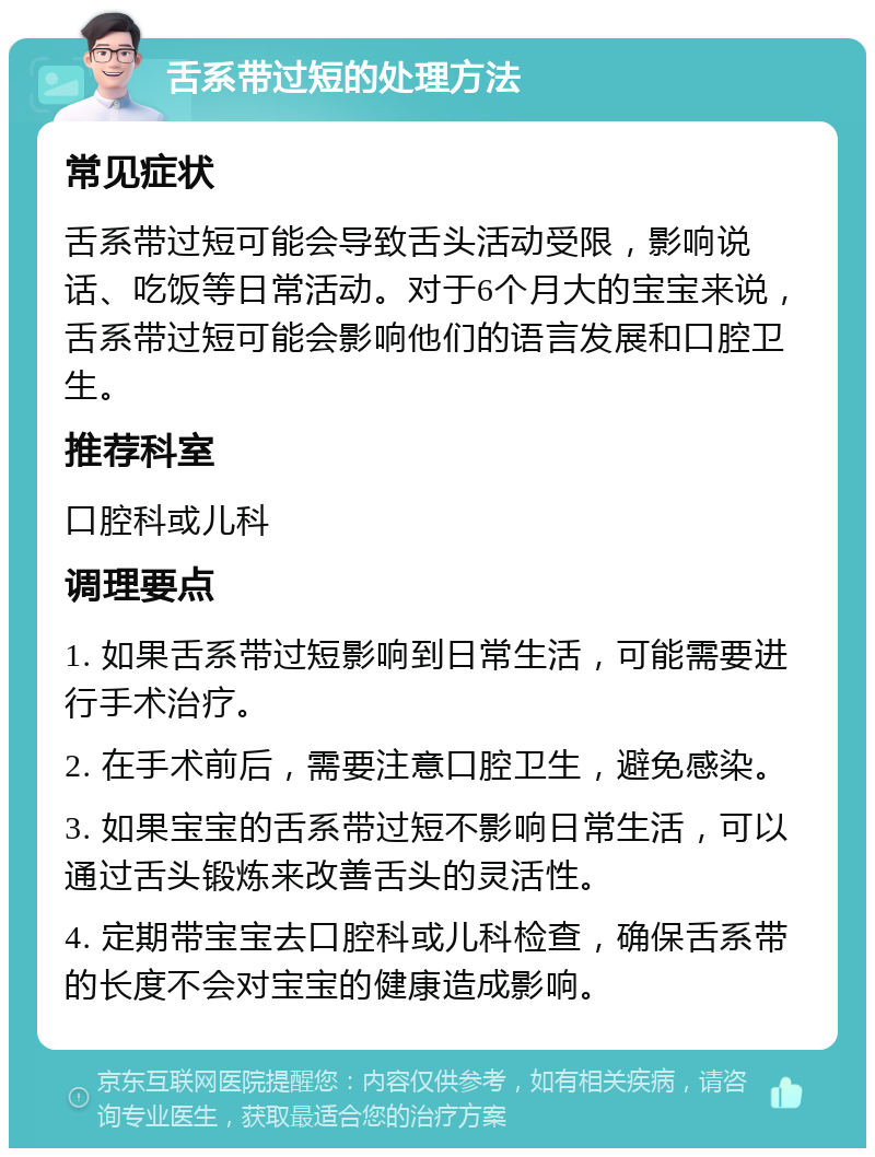 舌系带过短的处理方法 常见症状 舌系带过短可能会导致舌头活动受限，影响说话、吃饭等日常活动。对于6个月大的宝宝来说，舌系带过短可能会影响他们的语言发展和口腔卫生。 推荐科室 口腔科或儿科 调理要点 1. 如果舌系带过短影响到日常生活，可能需要进行手术治疗。 2. 在手术前后，需要注意口腔卫生，避免感染。 3. 如果宝宝的舌系带过短不影响日常生活，可以通过舌头锻炼来改善舌头的灵活性。 4. 定期带宝宝去口腔科或儿科检查，确保舌系带的长度不会对宝宝的健康造成影响。