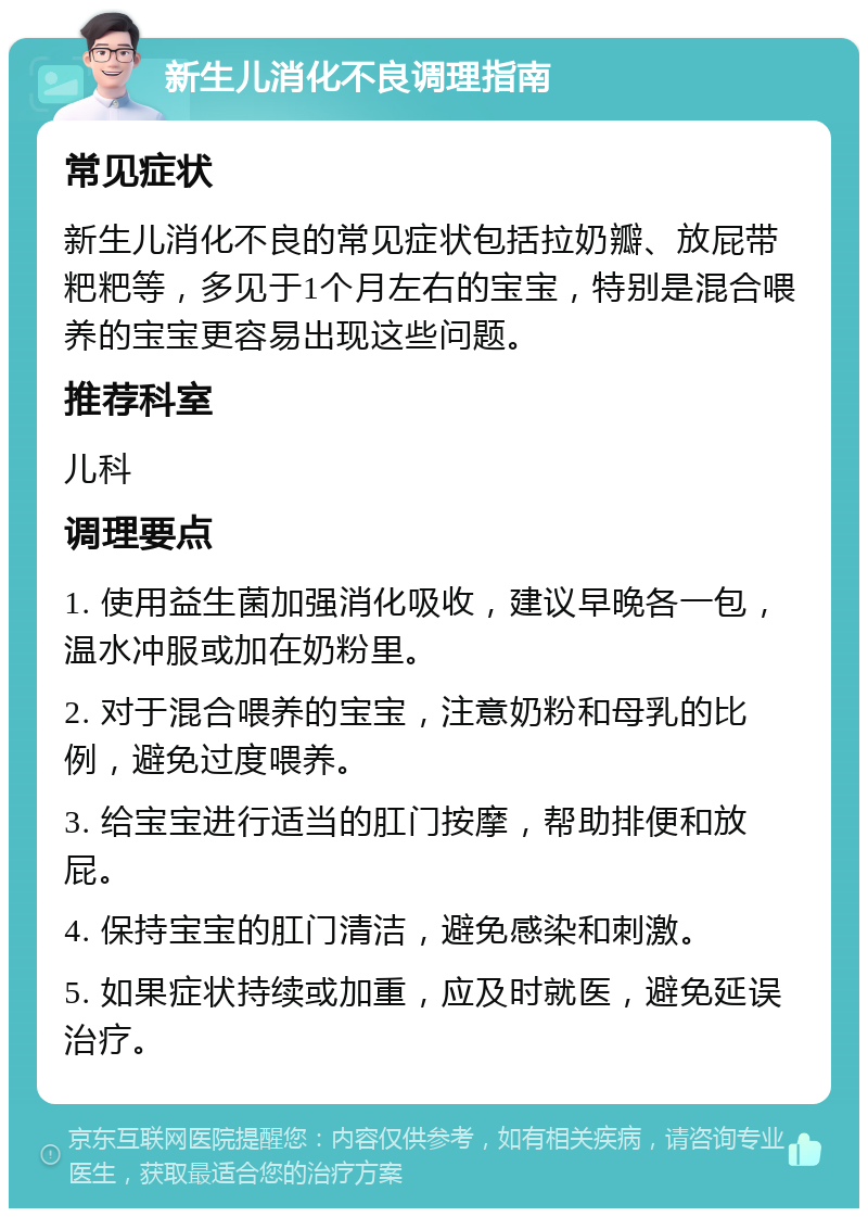 新生儿消化不良调理指南 常见症状 新生儿消化不良的常见症状包括拉奶瓣、放屁带粑粑等，多见于1个月左右的宝宝，特别是混合喂养的宝宝更容易出现这些问题。 推荐科室 儿科 调理要点 1. 使用益生菌加强消化吸收，建议早晚各一包，温水冲服或加在奶粉里。 2. 对于混合喂养的宝宝，注意奶粉和母乳的比例，避免过度喂养。 3. 给宝宝进行适当的肛门按摩，帮助排便和放屁。 4. 保持宝宝的肛门清洁，避免感染和刺激。 5. 如果症状持续或加重，应及时就医，避免延误治疗。