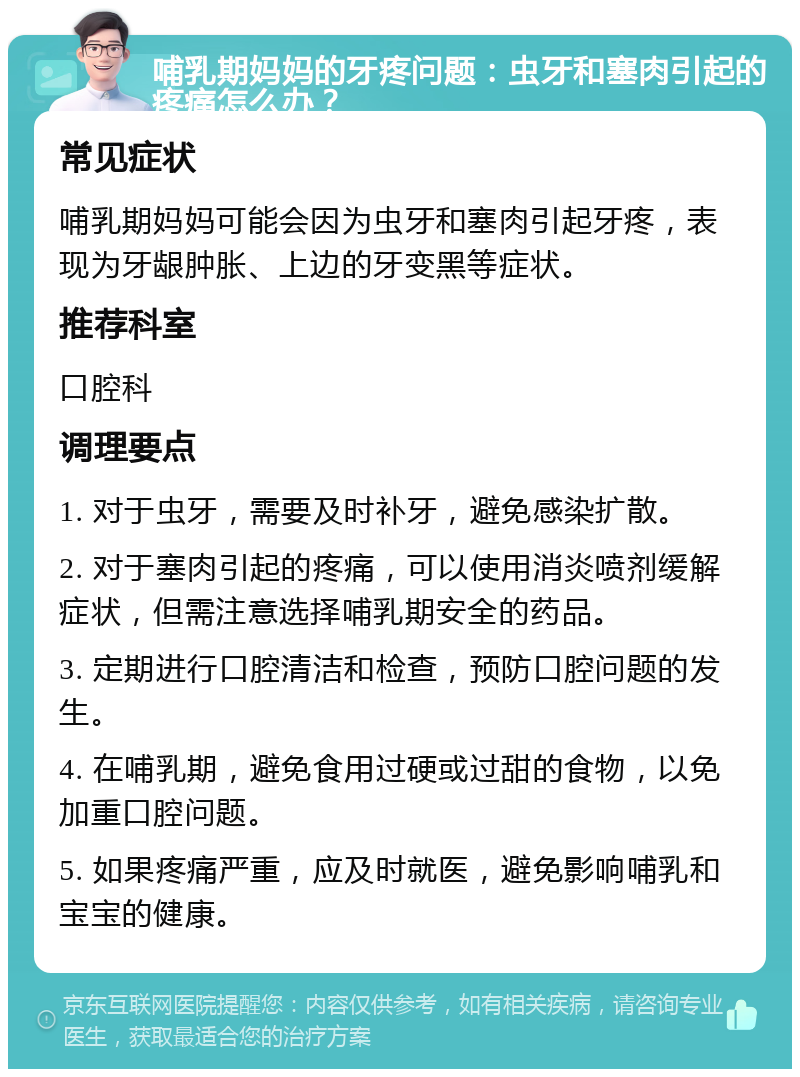 哺乳期妈妈的牙疼问题：虫牙和塞肉引起的疼痛怎么办？ 常见症状 哺乳期妈妈可能会因为虫牙和塞肉引起牙疼，表现为牙龈肿胀、上边的牙变黑等症状。 推荐科室 口腔科 调理要点 1. 对于虫牙，需要及时补牙，避免感染扩散。 2. 对于塞肉引起的疼痛，可以使用消炎喷剂缓解症状，但需注意选择哺乳期安全的药品。 3. 定期进行口腔清洁和检查，预防口腔问题的发生。 4. 在哺乳期，避免食用过硬或过甜的食物，以免加重口腔问题。 5. 如果疼痛严重，应及时就医，避免影响哺乳和宝宝的健康。