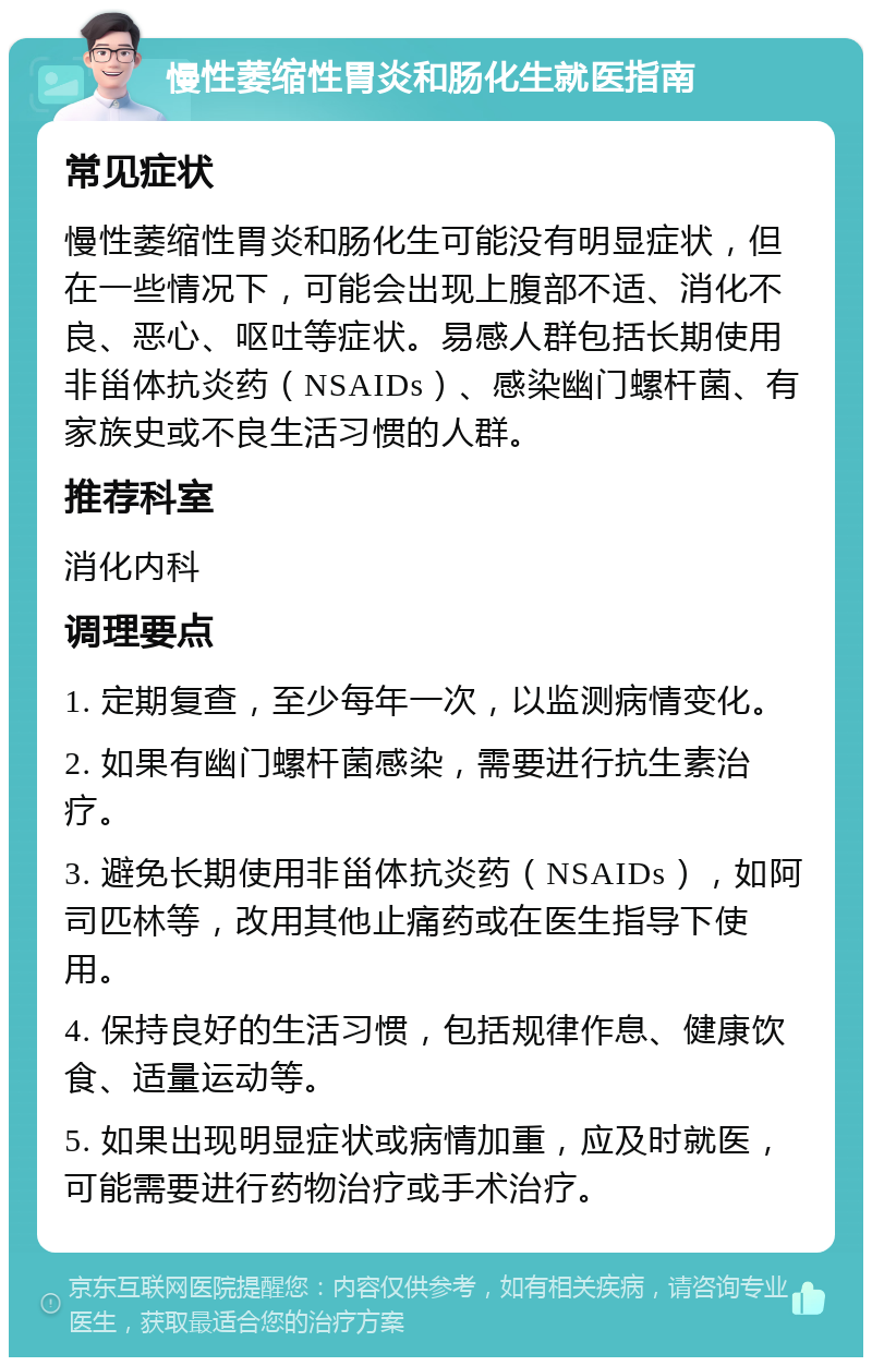 慢性萎缩性胃炎和肠化生就医指南 常见症状 慢性萎缩性胃炎和肠化生可能没有明显症状，但在一些情况下，可能会出现上腹部不适、消化不良、恶心、呕吐等症状。易感人群包括长期使用非甾体抗炎药（NSAIDs）、感染幽门螺杆菌、有家族史或不良生活习惯的人群。 推荐科室 消化内科 调理要点 1. 定期复查，至少每年一次，以监测病情变化。 2. 如果有幽门螺杆菌感染，需要进行抗生素治疗。 3. 避免长期使用非甾体抗炎药（NSAIDs），如阿司匹林等，改用其他止痛药或在医生指导下使用。 4. 保持良好的生活习惯，包括规律作息、健康饮食、适量运动等。 5. 如果出现明显症状或病情加重，应及时就医，可能需要进行药物治疗或手术治疗。