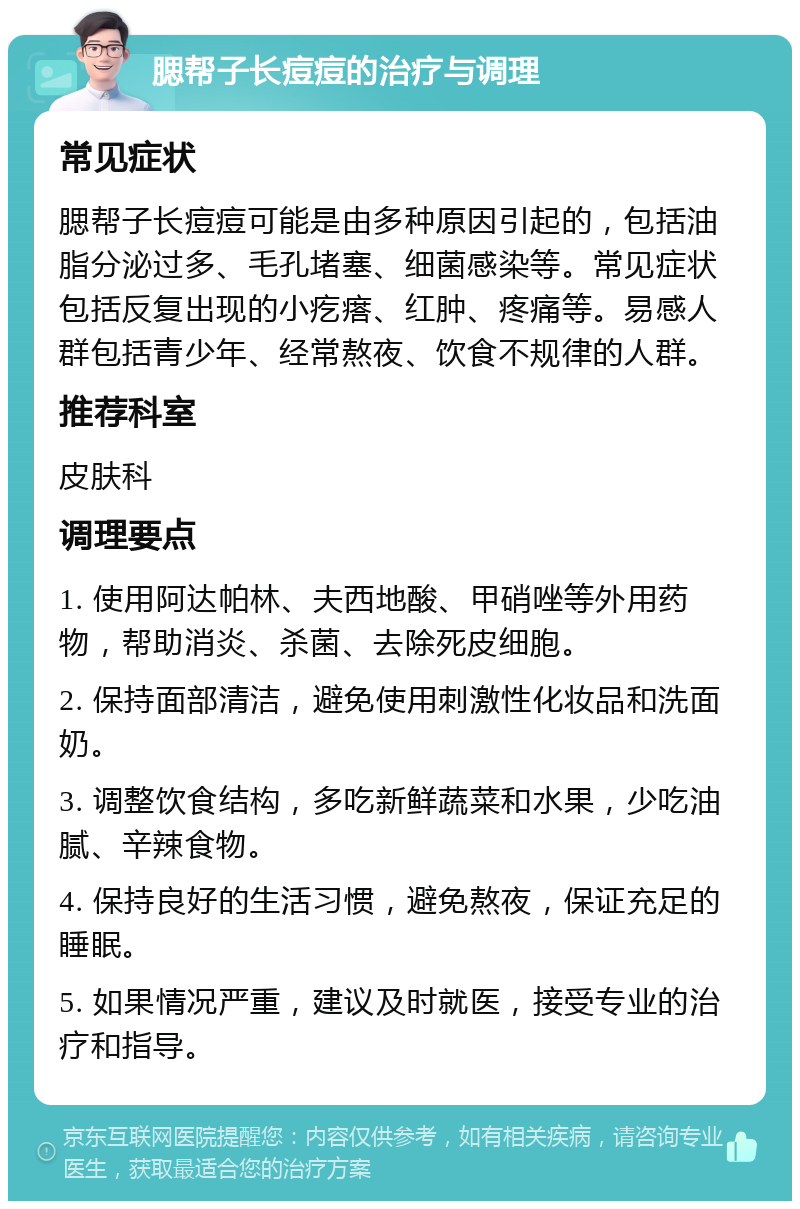 腮帮子长痘痘的治疗与调理 常见症状 腮帮子长痘痘可能是由多种原因引起的，包括油脂分泌过多、毛孔堵塞、细菌感染等。常见症状包括反复出现的小疙瘩、红肿、疼痛等。易感人群包括青少年、经常熬夜、饮食不规律的人群。 推荐科室 皮肤科 调理要点 1. 使用阿达帕林、夫西地酸、甲硝唑等外用药物，帮助消炎、杀菌、去除死皮细胞。 2. 保持面部清洁，避免使用刺激性化妆品和洗面奶。 3. 调整饮食结构，多吃新鲜蔬菜和水果，少吃油腻、辛辣食物。 4. 保持良好的生活习惯，避免熬夜，保证充足的睡眠。 5. 如果情况严重，建议及时就医，接受专业的治疗和指导。