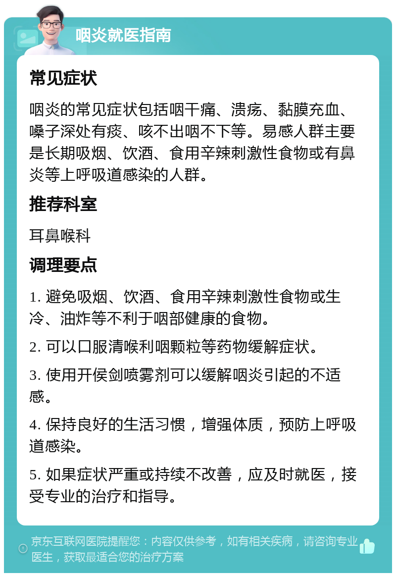 咽炎就医指南 常见症状 咽炎的常见症状包括咽干痛、溃疡、黏膜充血、嗓子深处有痰、咳不出咽不下等。易感人群主要是长期吸烟、饮酒、食用辛辣刺激性食物或有鼻炎等上呼吸道感染的人群。 推荐科室 耳鼻喉科 调理要点 1. 避免吸烟、饮酒、食用辛辣刺激性食物或生冷、油炸等不利于咽部健康的食物。 2. 可以口服清喉利咽颗粒等药物缓解症状。 3. 使用开侯剑喷雾剂可以缓解咽炎引起的不适感。 4. 保持良好的生活习惯，增强体质，预防上呼吸道感染。 5. 如果症状严重或持续不改善，应及时就医，接受专业的治疗和指导。