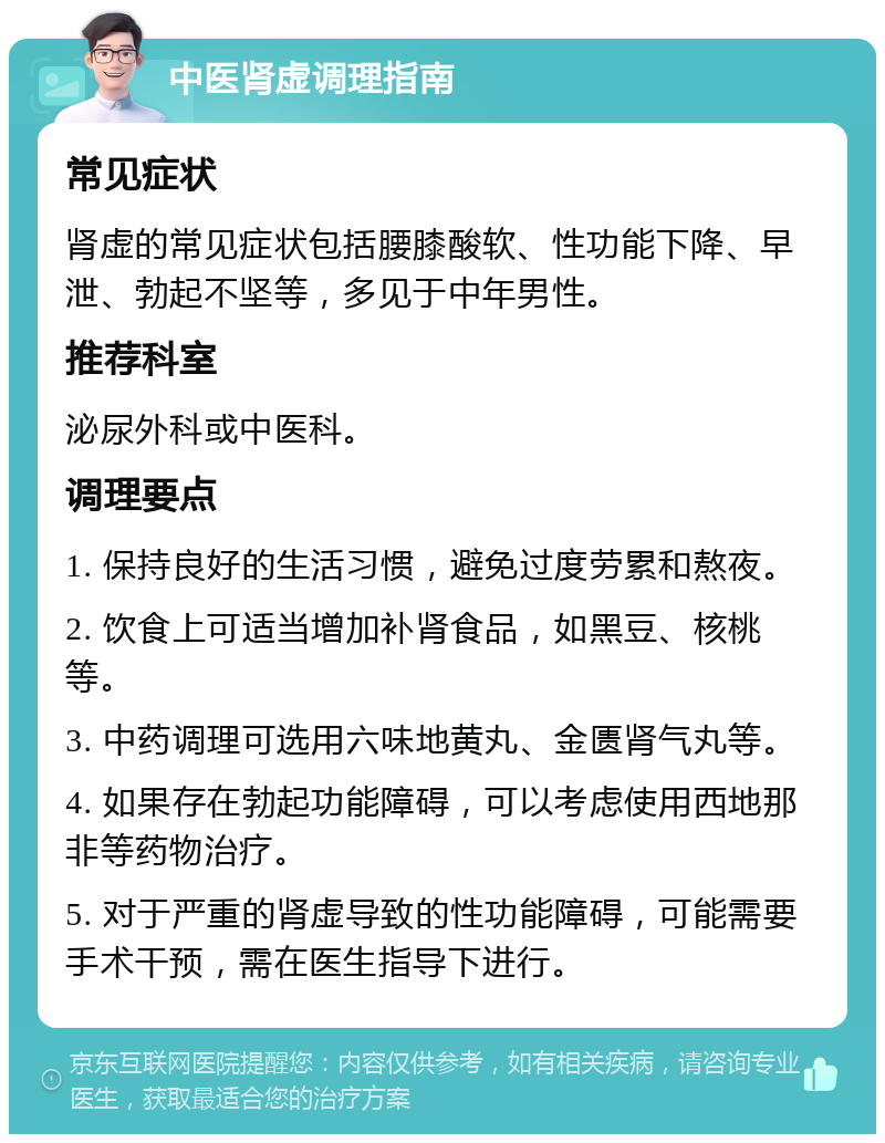 中医肾虚调理指南 常见症状 肾虚的常见症状包括腰膝酸软、性功能下降、早泄、勃起不坚等，多见于中年男性。 推荐科室 泌尿外科或中医科。 调理要点 1. 保持良好的生活习惯，避免过度劳累和熬夜。 2. 饮食上可适当增加补肾食品，如黑豆、核桃等。 3. 中药调理可选用六味地黄丸、金匮肾气丸等。 4. 如果存在勃起功能障碍，可以考虑使用西地那非等药物治疗。 5. 对于严重的肾虚导致的性功能障碍，可能需要手术干预，需在医生指导下进行。