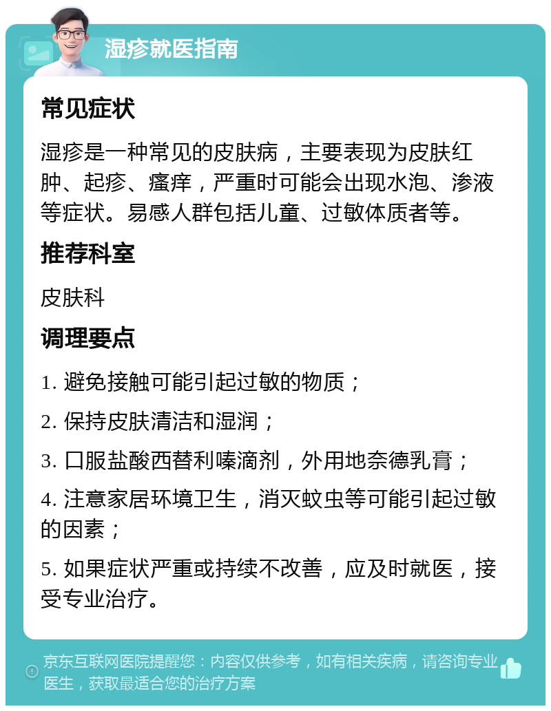 湿疹就医指南 常见症状 湿疹是一种常见的皮肤病，主要表现为皮肤红肿、起疹、瘙痒，严重时可能会出现水泡、渗液等症状。易感人群包括儿童、过敏体质者等。 推荐科室 皮肤科 调理要点 1. 避免接触可能引起过敏的物质； 2. 保持皮肤清洁和湿润； 3. 口服盐酸西替利嗪滴剂，外用地奈德乳膏； 4. 注意家居环境卫生，消灭蚊虫等可能引起过敏的因素； 5. 如果症状严重或持续不改善，应及时就医，接受专业治疗。