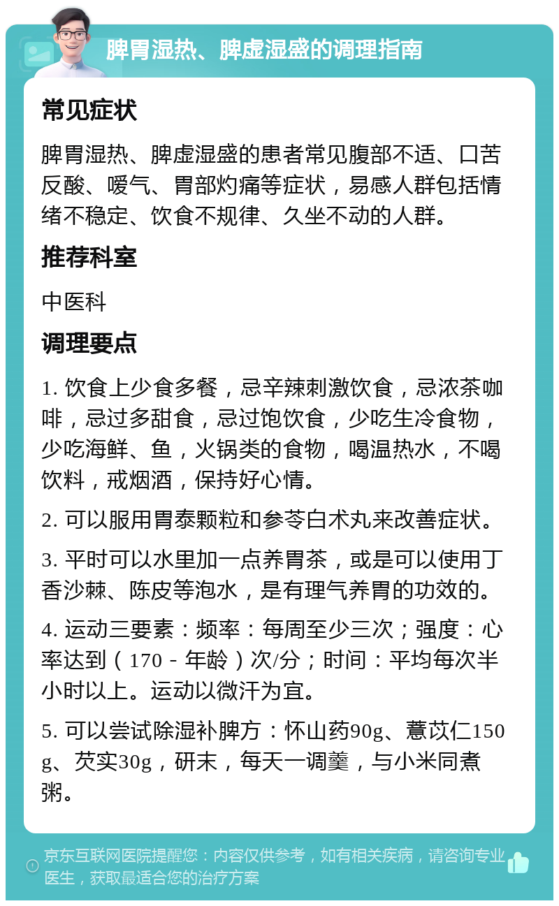 脾胃湿热、脾虚湿盛的调理指南 常见症状 脾胃湿热、脾虚湿盛的患者常见腹部不适、口苦反酸、嗳气、胃部灼痛等症状，易感人群包括情绪不稳定、饮食不规律、久坐不动的人群。 推荐科室 中医科 调理要点 1. 饮食上少食多餐，忌辛辣刺激饮食，忌浓茶咖啡，忌过多甜食，忌过饱饮食，少吃生冷食物，少吃海鲜、鱼，火锅类的食物，喝温热水，不喝饮料，戒烟酒，保持好心情。 2. 可以服用胃泰颗粒和参苓白术丸来改善症状。 3. 平时可以水里加一点养胃茶，或是可以使用丁香沙棘、陈皮等泡水，是有理气养胃的功效的。 4. 运动三要素：频率：每周至少三次；强度：心率达到（170－年龄）次/分；时间：平均每次半小时以上。运动以微汗为宜。 5. 可以尝试除湿补脾方：怀山药90g、薏苡仁150g、芡实30g，研末，每天一调羹，与小米同煮粥。