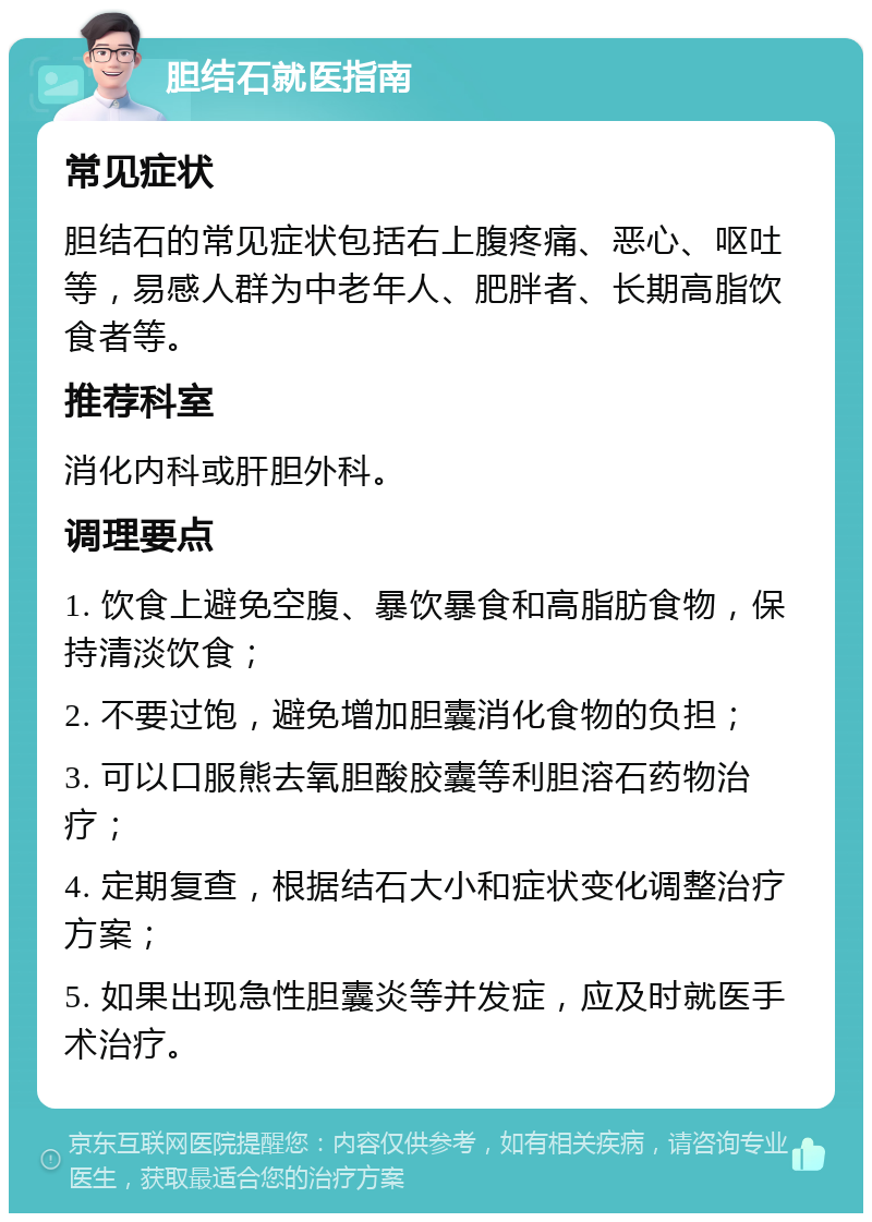 胆结石就医指南 常见症状 胆结石的常见症状包括右上腹疼痛、恶心、呕吐等，易感人群为中老年人、肥胖者、长期高脂饮食者等。 推荐科室 消化内科或肝胆外科。 调理要点 1. 饮食上避免空腹、暴饮暴食和高脂肪食物，保持清淡饮食； 2. 不要过饱，避免增加胆囊消化食物的负担； 3. 可以口服熊去氧胆酸胶囊等利胆溶石药物治疗； 4. 定期复查，根据结石大小和症状变化调整治疗方案； 5. 如果出现急性胆囊炎等并发症，应及时就医手术治疗。