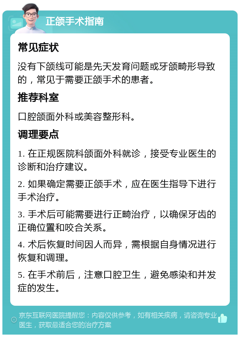 正颌手术指南 常见症状 没有下颌线可能是先天发育问题或牙颌畸形导致的，常见于需要正颌手术的患者。 推荐科室 口腔颌面外科或美容整形科。 调理要点 1. 在正规医院科颌面外科就诊，接受专业医生的诊断和治疗建议。 2. 如果确定需要正颌手术，应在医生指导下进行手术治疗。 3. 手术后可能需要进行正畸治疗，以确保牙齿的正确位置和咬合关系。 4. 术后恢复时间因人而异，需根据自身情况进行恢复和调理。 5. 在手术前后，注意口腔卫生，避免感染和并发症的发生。