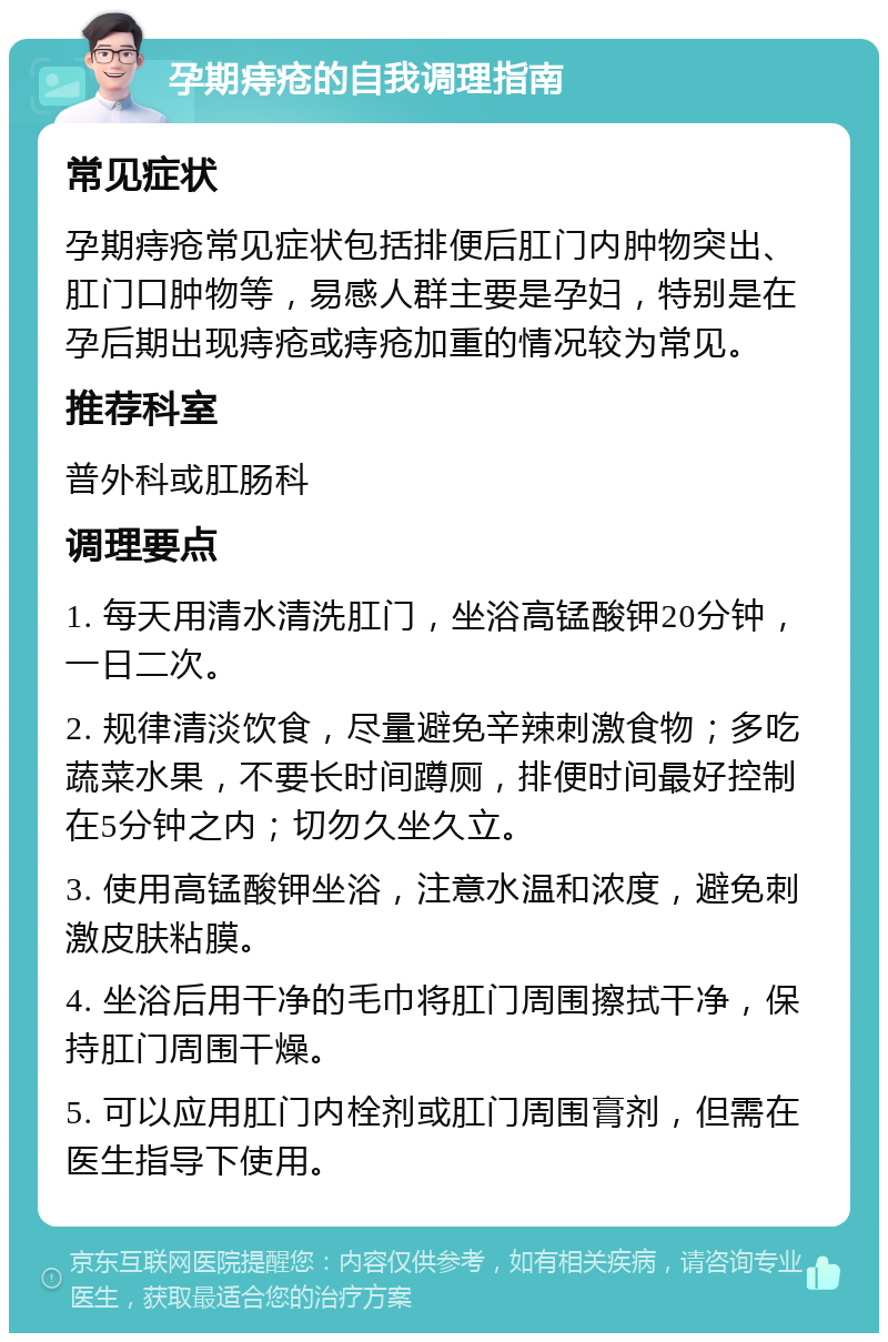 孕期痔疮的自我调理指南 常见症状 孕期痔疮常见症状包括排便后肛门内肿物突出、肛门口肿物等，易感人群主要是孕妇，特别是在孕后期出现痔疮或痔疮加重的情况较为常见。 推荐科室 普外科或肛肠科 调理要点 1. 每天用清水清洗肛门，坐浴高锰酸钾20分钟，一日二次。 2. 规律清淡饮食，尽量避免辛辣刺激食物；多吃蔬菜水果，不要长时间蹲厕，排便时间最好控制在5分钟之内；切勿久坐久立。 3. 使用高锰酸钾坐浴，注意水温和浓度，避免刺激皮肤粘膜。 4. 坐浴后用干净的毛巾将肛门周围擦拭干净，保持肛门周围干燥。 5. 可以应用肛门内栓剂或肛门周围膏剂，但需在医生指导下使用。