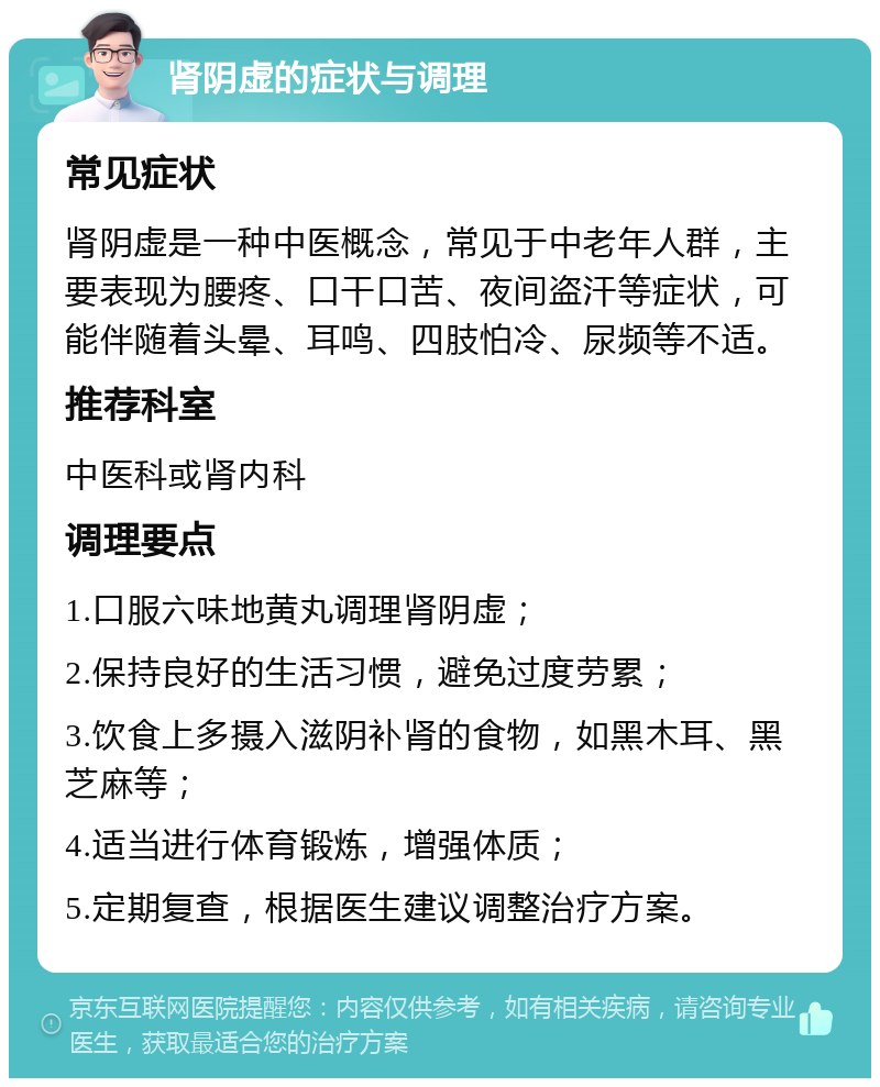 肾阴虚的症状与调理 常见症状 肾阴虚是一种中医概念，常见于中老年人群，主要表现为腰疼、口干口苦、夜间盗汗等症状，可能伴随着头晕、耳鸣、四肢怕冷、尿频等不适。 推荐科室 中医科或肾内科 调理要点 1.口服六味地黄丸调理肾阴虚； 2.保持良好的生活习惯，避免过度劳累； 3.饮食上多摄入滋阴补肾的食物，如黑木耳、黑芝麻等； 4.适当进行体育锻炼，增强体质； 5.定期复查，根据医生建议调整治疗方案。