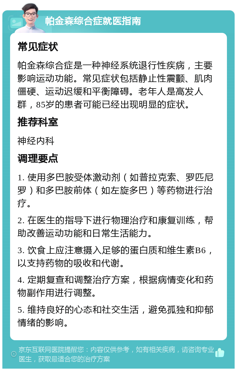 帕金森综合症就医指南 常见症状 帕金森综合症是一种神经系统退行性疾病，主要影响运动功能。常见症状包括静止性震颤、肌肉僵硬、运动迟缓和平衡障碍。老年人是高发人群，85岁的患者可能已经出现明显的症状。 推荐科室 神经内科 调理要点 1. 使用多巴胺受体激动剂（如普拉克索、罗匹尼罗）和多巴胺前体（如左旋多巴）等药物进行治疗。 2. 在医生的指导下进行物理治疗和康复训练，帮助改善运动功能和日常生活能力。 3. 饮食上应注意摄入足够的蛋白质和维生素B6，以支持药物的吸收和代谢。 4. 定期复查和调整治疗方案，根据病情变化和药物副作用进行调整。 5. 维持良好的心态和社交生活，避免孤独和抑郁情绪的影响。