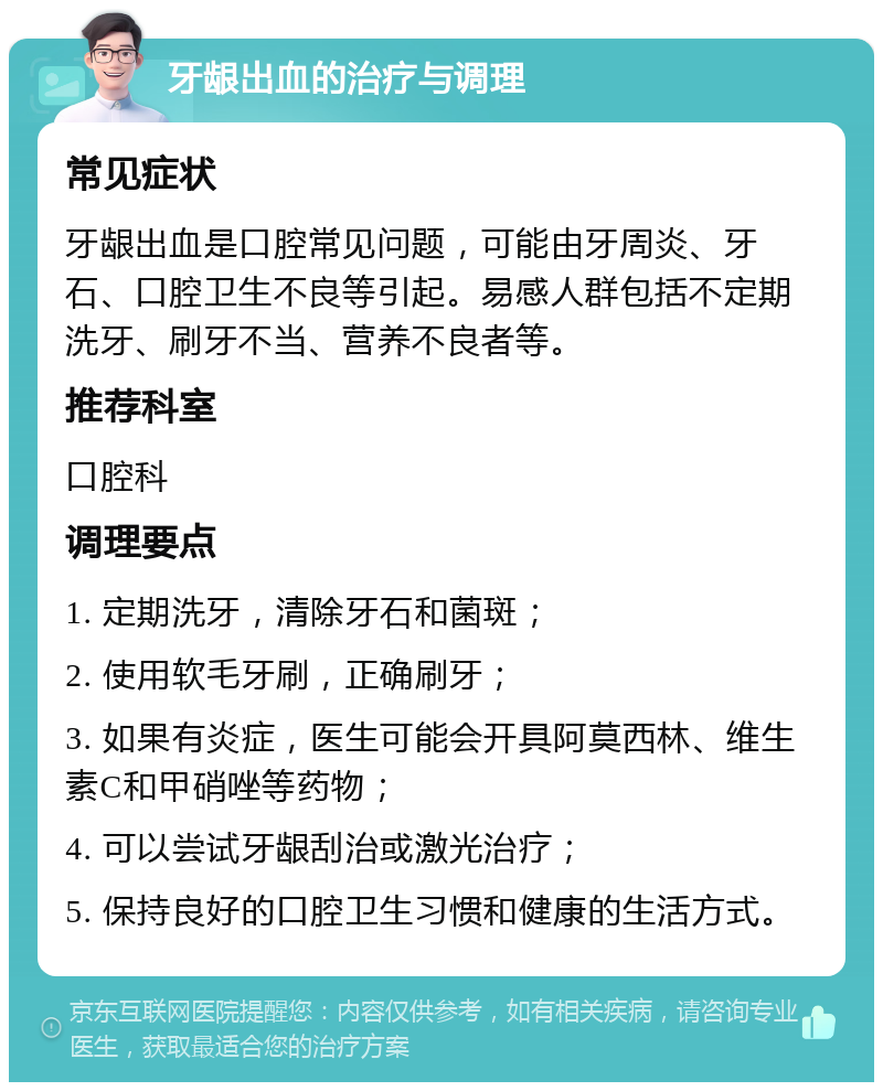 牙龈出血的治疗与调理 常见症状 牙龈出血是口腔常见问题，可能由牙周炎、牙石、口腔卫生不良等引起。易感人群包括不定期洗牙、刷牙不当、营养不良者等。 推荐科室 口腔科 调理要点 1. 定期洗牙，清除牙石和菌斑； 2. 使用软毛牙刷，正确刷牙； 3. 如果有炎症，医生可能会开具阿莫西林、维生素C和甲硝唑等药物； 4. 可以尝试牙龈刮治或激光治疗； 5. 保持良好的口腔卫生习惯和健康的生活方式。