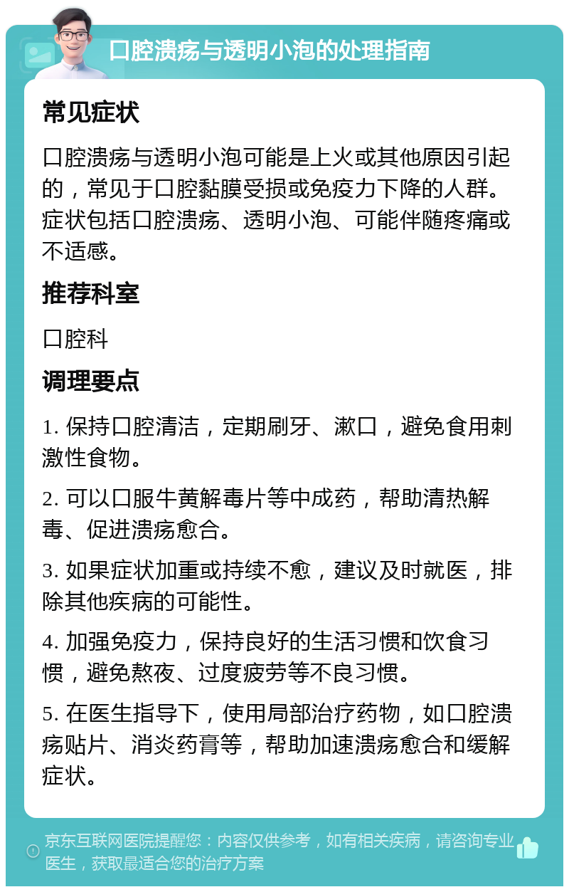 口腔溃疡与透明小泡的处理指南 常见症状 口腔溃疡与透明小泡可能是上火或其他原因引起的，常见于口腔黏膜受损或免疫力下降的人群。症状包括口腔溃疡、透明小泡、可能伴随疼痛或不适感。 推荐科室 口腔科 调理要点 1. 保持口腔清洁，定期刷牙、漱口，避免食用刺激性食物。 2. 可以口服牛黄解毒片等中成药，帮助清热解毒、促进溃疡愈合。 3. 如果症状加重或持续不愈，建议及时就医，排除其他疾病的可能性。 4. 加强免疫力，保持良好的生活习惯和饮食习惯，避免熬夜、过度疲劳等不良习惯。 5. 在医生指导下，使用局部治疗药物，如口腔溃疡贴片、消炎药膏等，帮助加速溃疡愈合和缓解症状。