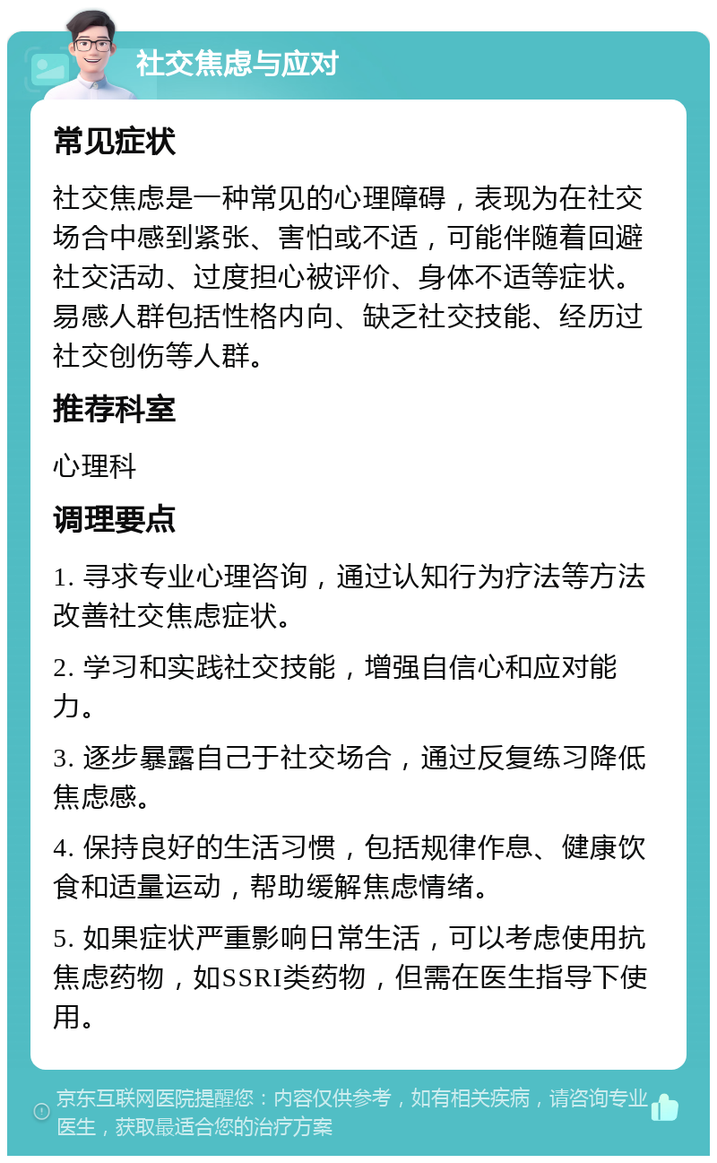 社交焦虑与应对 常见症状 社交焦虑是一种常见的心理障碍，表现为在社交场合中感到紧张、害怕或不适，可能伴随着回避社交活动、过度担心被评价、身体不适等症状。易感人群包括性格内向、缺乏社交技能、经历过社交创伤等人群。 推荐科室 心理科 调理要点 1. 寻求专业心理咨询，通过认知行为疗法等方法改善社交焦虑症状。 2. 学习和实践社交技能，增强自信心和应对能力。 3. 逐步暴露自己于社交场合，通过反复练习降低焦虑感。 4. 保持良好的生活习惯，包括规律作息、健康饮食和适量运动，帮助缓解焦虑情绪。 5. 如果症状严重影响日常生活，可以考虑使用抗焦虑药物，如SSRI类药物，但需在医生指导下使用。