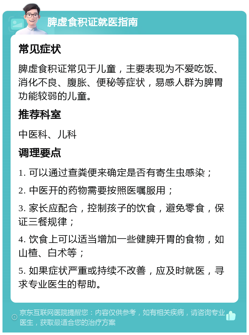 脾虚食积证就医指南 常见症状 脾虚食积证常见于儿童，主要表现为不爱吃饭、消化不良、腹胀、便秘等症状，易感人群为脾胃功能较弱的儿童。 推荐科室 中医科、儿科 调理要点 1. 可以通过查粪便来确定是否有寄生虫感染； 2. 中医开的药物需要按照医嘱服用； 3. 家长应配合，控制孩子的饮食，避免零食，保证三餐规律； 4. 饮食上可以适当增加一些健脾开胃的食物，如山楂、白术等； 5. 如果症状严重或持续不改善，应及时就医，寻求专业医生的帮助。