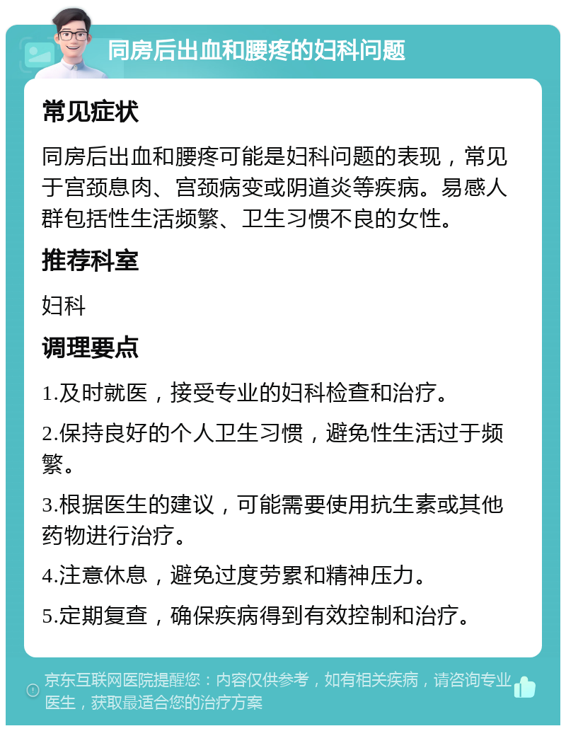 同房后出血和腰疼的妇科问题 常见症状 同房后出血和腰疼可能是妇科问题的表现，常见于宫颈息肉、宫颈病变或阴道炎等疾病。易感人群包括性生活频繁、卫生习惯不良的女性。 推荐科室 妇科 调理要点 1.及时就医，接受专业的妇科检查和治疗。 2.保持良好的个人卫生习惯，避免性生活过于频繁。 3.根据医生的建议，可能需要使用抗生素或其他药物进行治疗。 4.注意休息，避免过度劳累和精神压力。 5.定期复查，确保疾病得到有效控制和治疗。