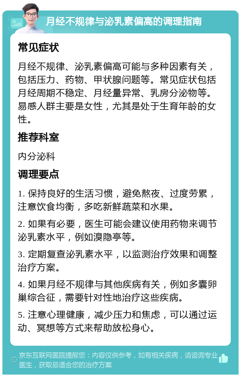 月经不规律与泌乳素偏高的调理指南 常见症状 月经不规律、泌乳素偏高可能与多种因素有关，包括压力、药物、甲状腺问题等。常见症状包括月经周期不稳定、月经量异常、乳房分泌物等。易感人群主要是女性，尤其是处于生育年龄的女性。 推荐科室 内分泌科 调理要点 1. 保持良好的生活习惯，避免熬夜、过度劳累，注意饮食均衡，多吃新鲜蔬菜和水果。 2. 如果有必要，医生可能会建议使用药物来调节泌乳素水平，例如溴隐亭等。 3. 定期复查泌乳素水平，以监测治疗效果和调整治疗方案。 4. 如果月经不规律与其他疾病有关，例如多囊卵巢综合征，需要针对性地治疗这些疾病。 5. 注意心理健康，减少压力和焦虑，可以通过运动、冥想等方式来帮助放松身心。