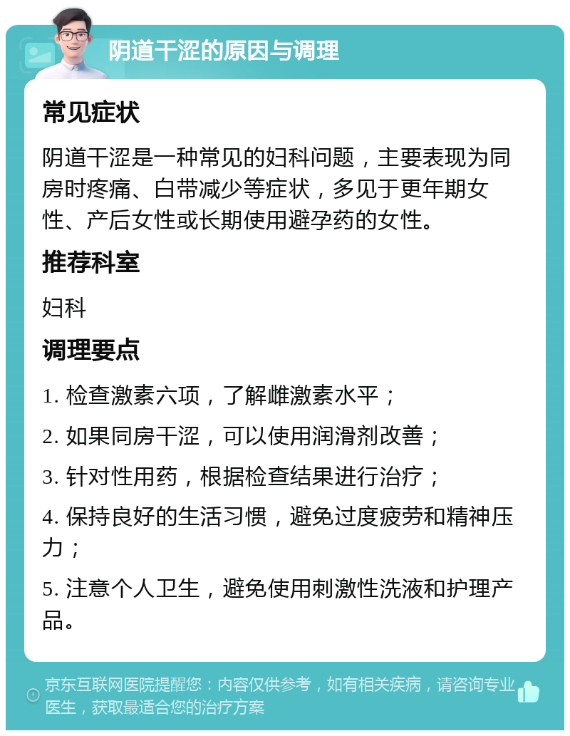 阴道干涩的原因与调理 常见症状 阴道干涩是一种常见的妇科问题，主要表现为同房时疼痛、白带减少等症状，多见于更年期女性、产后女性或长期使用避孕药的女性。 推荐科室 妇科 调理要点 1. 检查激素六项，了解雌激素水平； 2. 如果同房干涩，可以使用润滑剂改善； 3. 针对性用药，根据检查结果进行治疗； 4. 保持良好的生活习惯，避免过度疲劳和精神压力； 5. 注意个人卫生，避免使用刺激性洗液和护理产品。