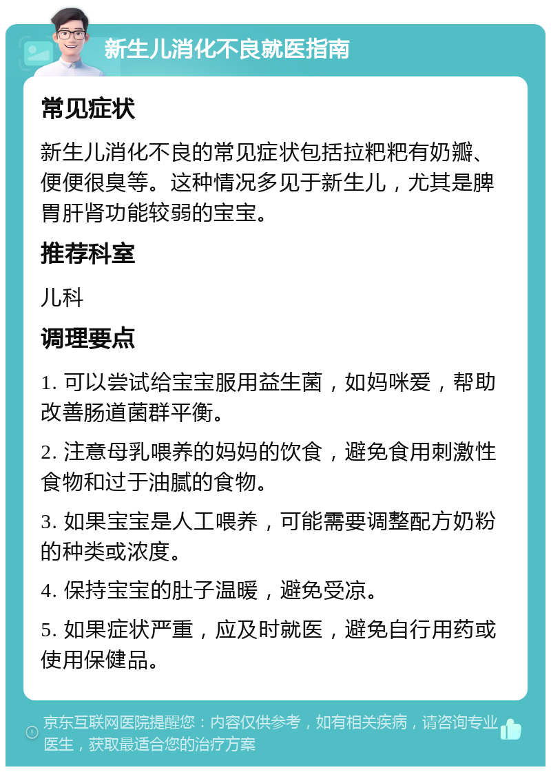 新生儿消化不良就医指南 常见症状 新生儿消化不良的常见症状包括拉粑粑有奶瓣、便便很臭等。这种情况多见于新生儿，尤其是脾胃肝肾功能较弱的宝宝。 推荐科室 儿科 调理要点 1. 可以尝试给宝宝服用益生菌，如妈咪爱，帮助改善肠道菌群平衡。 2. 注意母乳喂养的妈妈的饮食，避免食用刺激性食物和过于油腻的食物。 3. 如果宝宝是人工喂养，可能需要调整配方奶粉的种类或浓度。 4. 保持宝宝的肚子温暖，避免受凉。 5. 如果症状严重，应及时就医，避免自行用药或使用保健品。