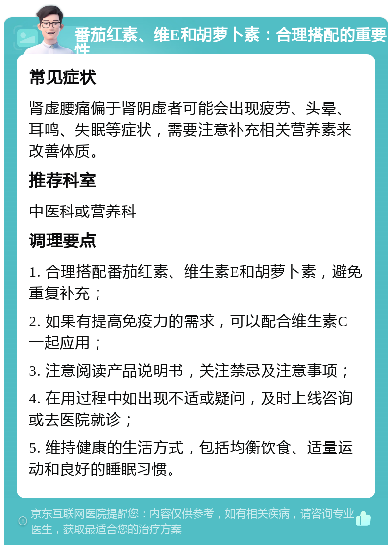 番茄红素、维E和胡萝卜素：合理搭配的重要性 常见症状 肾虚腰痛偏于肾阴虚者可能会出现疲劳、头晕、耳鸣、失眠等症状，需要注意补充相关营养素来改善体质。 推荐科室 中医科或营养科 调理要点 1. 合理搭配番茄红素、维生素E和胡萝卜素，避免重复补充； 2. 如果有提高免疫力的需求，可以配合维生素C一起应用； 3. 注意阅读产品说明书，关注禁忌及注意事项； 4. 在用过程中如出现不适或疑问，及时上线咨询或去医院就诊； 5. 维持健康的生活方式，包括均衡饮食、适量运动和良好的睡眠习惯。