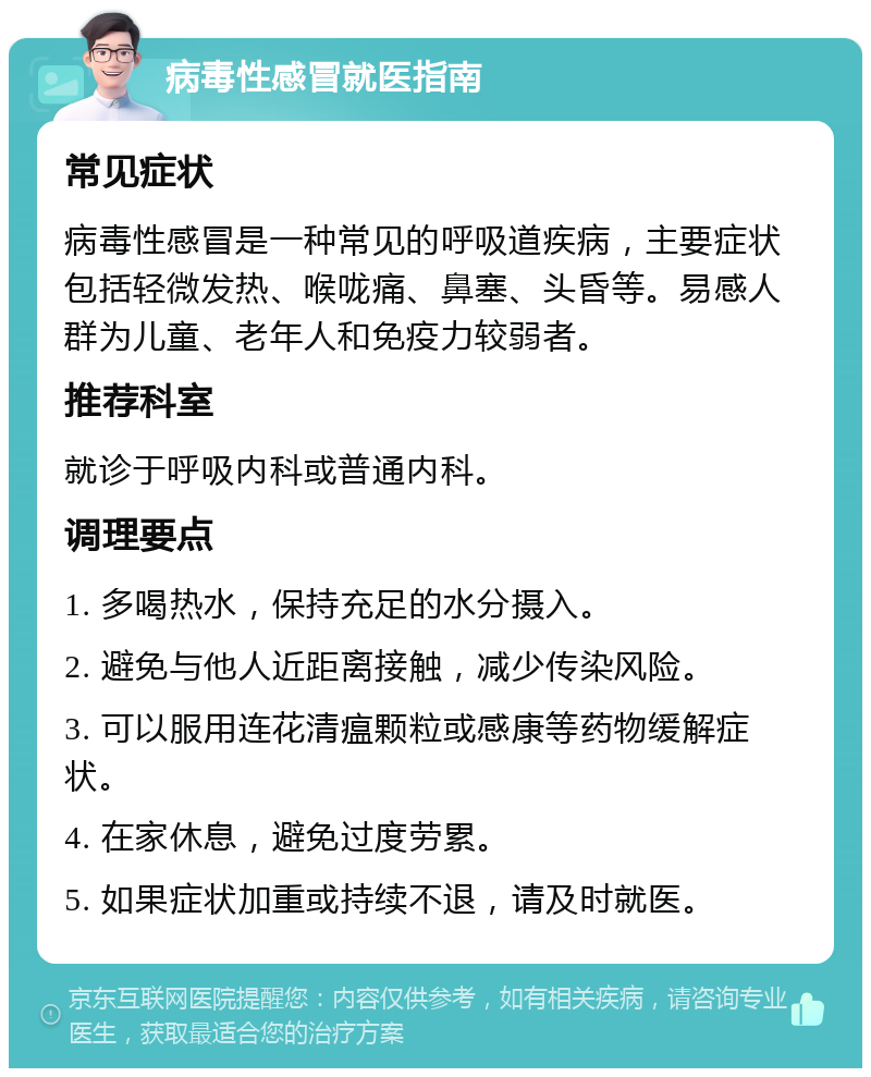 病毒性感冒就医指南 常见症状 病毒性感冒是一种常见的呼吸道疾病，主要症状包括轻微发热、喉咙痛、鼻塞、头昏等。易感人群为儿童、老年人和免疫力较弱者。 推荐科室 就诊于呼吸内科或普通内科。 调理要点 1. 多喝热水，保持充足的水分摄入。 2. 避免与他人近距离接触，减少传染风险。 3. 可以服用连花清瘟颗粒或感康等药物缓解症状。 4. 在家休息，避免过度劳累。 5. 如果症状加重或持续不退，请及时就医。