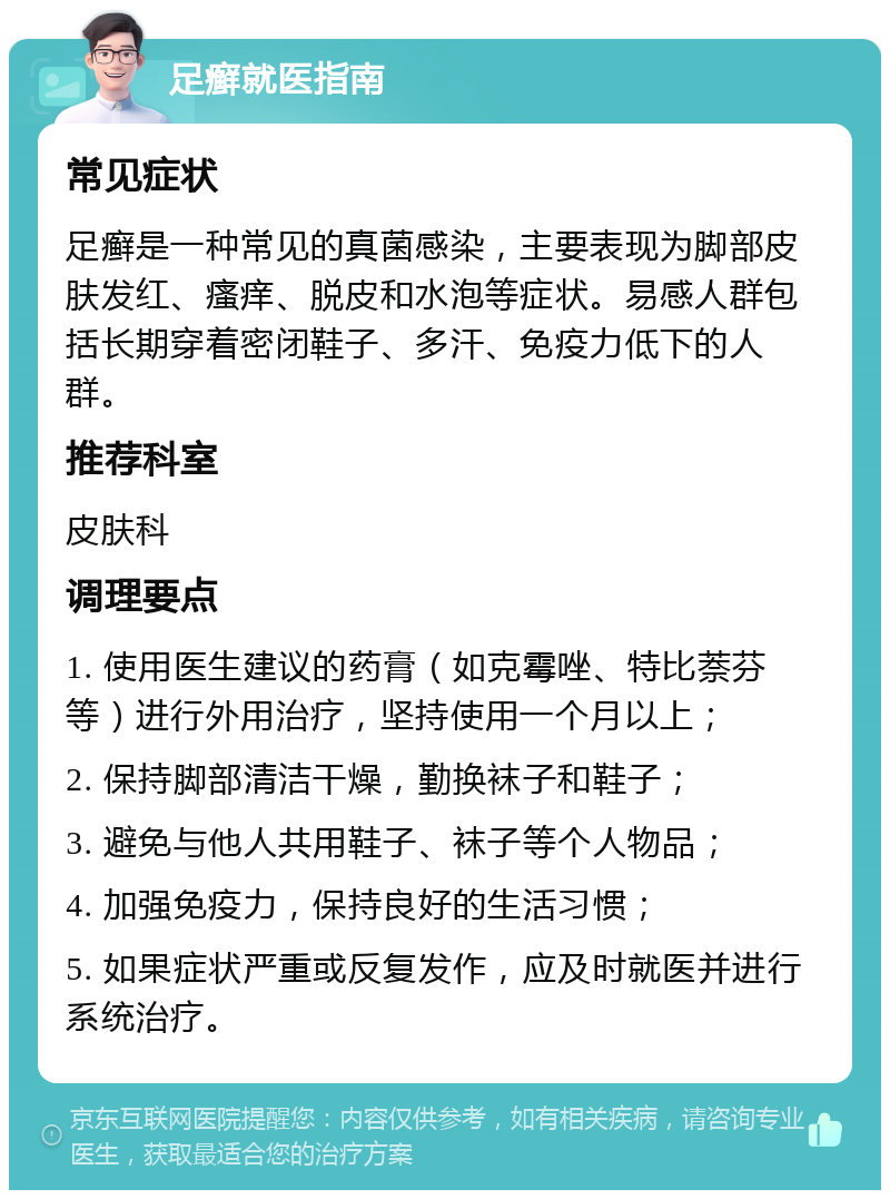 足癣就医指南 常见症状 足癣是一种常见的真菌感染，主要表现为脚部皮肤发红、瘙痒、脱皮和水泡等症状。易感人群包括长期穿着密闭鞋子、多汗、免疫力低下的人群。 推荐科室 皮肤科 调理要点 1. 使用医生建议的药膏（如克霉唑、特比萘芬等）进行外用治疗，坚持使用一个月以上； 2. 保持脚部清洁干燥，勤换袜子和鞋子； 3. 避免与他人共用鞋子、袜子等个人物品； 4. 加强免疫力，保持良好的生活习惯； 5. 如果症状严重或反复发作，应及时就医并进行系统治疗。