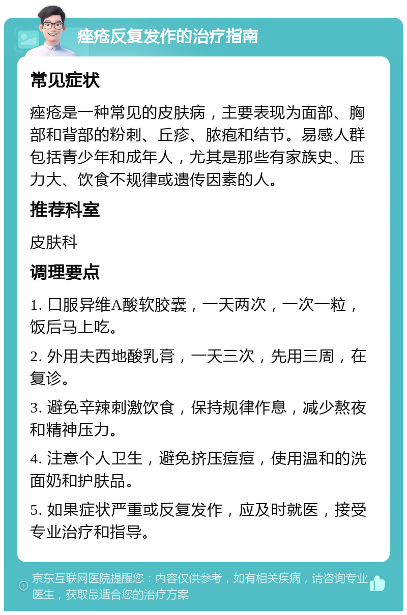 痤疮反复发作的治疗指南 常见症状 痤疮是一种常见的皮肤病，主要表现为面部、胸部和背部的粉刺、丘疹、脓疱和结节。易感人群包括青少年和成年人，尤其是那些有家族史、压力大、饮食不规律或遗传因素的人。 推荐科室 皮肤科 调理要点 1. 口服异维A酸软胶囊，一天两次，一次一粒，饭后马上吃。 2. 外用夫西地酸乳膏，一天三次，先用三周，在复诊。 3. 避免辛辣刺激饮食，保持规律作息，减少熬夜和精神压力。 4. 注意个人卫生，避免挤压痘痘，使用温和的洗面奶和护肤品。 5. 如果症状严重或反复发作，应及时就医，接受专业治疗和指导。