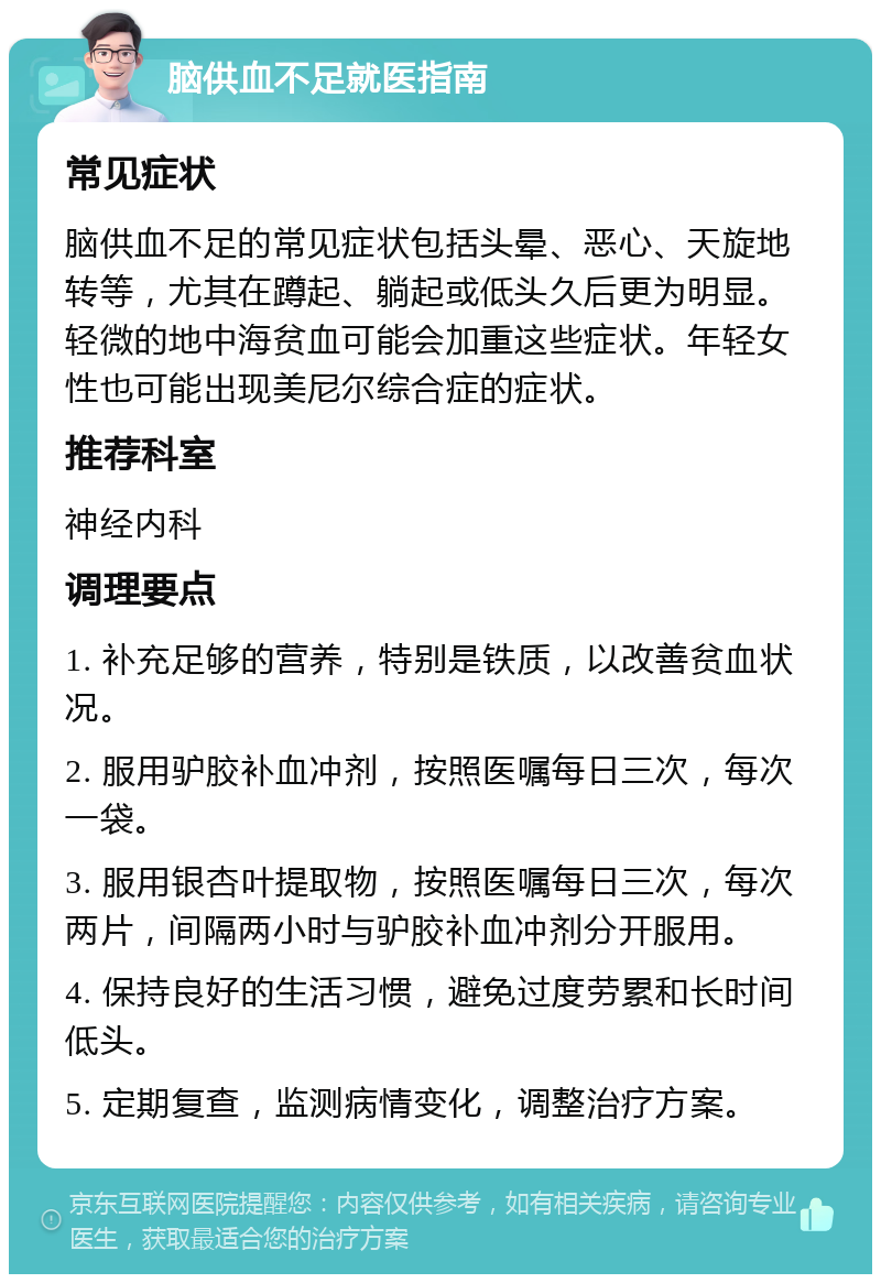 脑供血不足就医指南 常见症状 脑供血不足的常见症状包括头晕、恶心、天旋地转等，尤其在蹲起、躺起或低头久后更为明显。轻微的地中海贫血可能会加重这些症状。年轻女性也可能出现美尼尔综合症的症状。 推荐科室 神经内科 调理要点 1. 补充足够的营养，特别是铁质，以改善贫血状况。 2. 服用驴胶补血冲剂，按照医嘱每日三次，每次一袋。 3. 服用银杏叶提取物，按照医嘱每日三次，每次两片，间隔两小时与驴胶补血冲剂分开服用。 4. 保持良好的生活习惯，避免过度劳累和长时间低头。 5. 定期复查，监测病情变化，调整治疗方案。