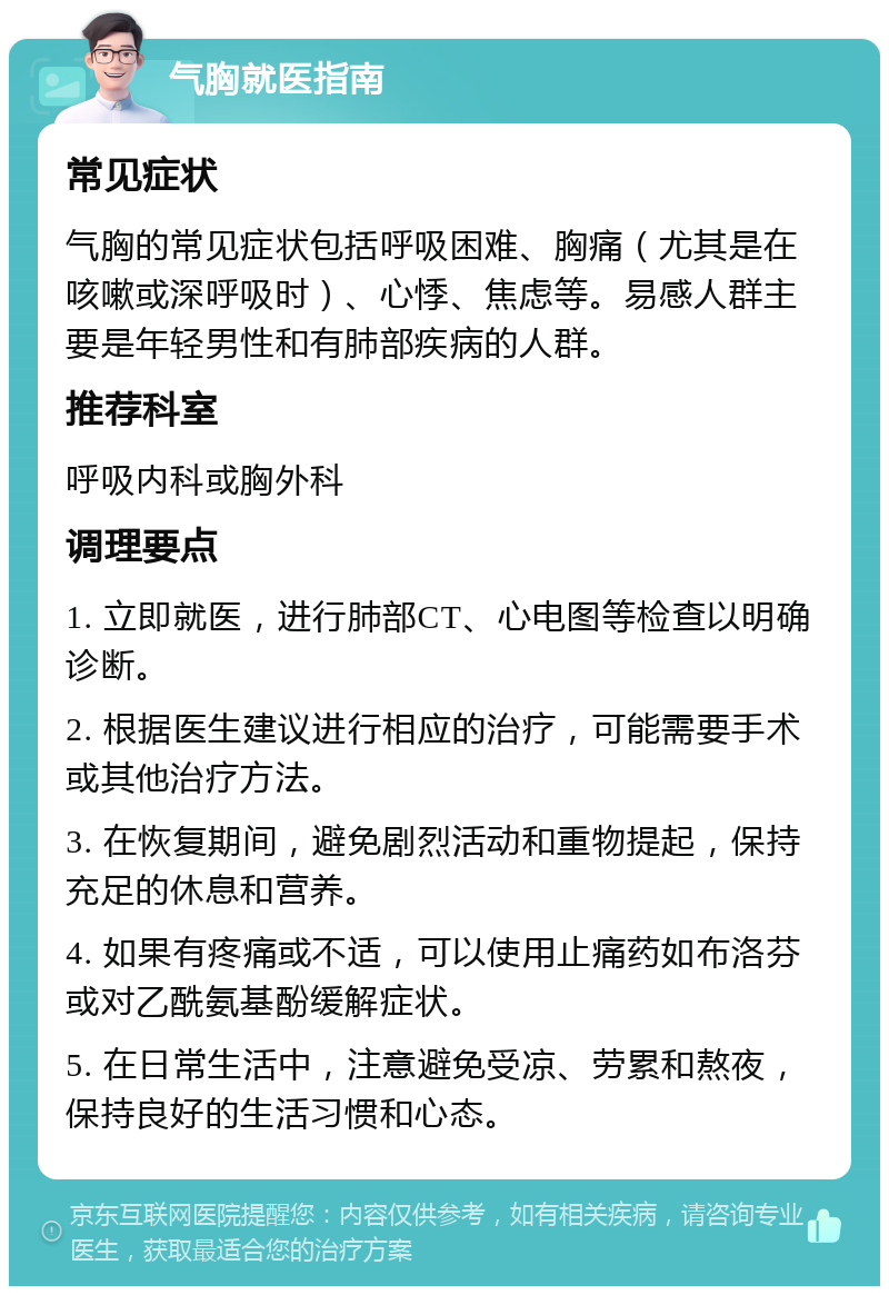 气胸就医指南 常见症状 气胸的常见症状包括呼吸困难、胸痛（尤其是在咳嗽或深呼吸时）、心悸、焦虑等。易感人群主要是年轻男性和有肺部疾病的人群。 推荐科室 呼吸内科或胸外科 调理要点 1. 立即就医，进行肺部CT、心电图等检查以明确诊断。 2. 根据医生建议进行相应的治疗，可能需要手术或其他治疗方法。 3. 在恢复期间，避免剧烈活动和重物提起，保持充足的休息和营养。 4. 如果有疼痛或不适，可以使用止痛药如布洛芬或对乙酰氨基酚缓解症状。 5. 在日常生活中，注意避免受凉、劳累和熬夜，保持良好的生活习惯和心态。