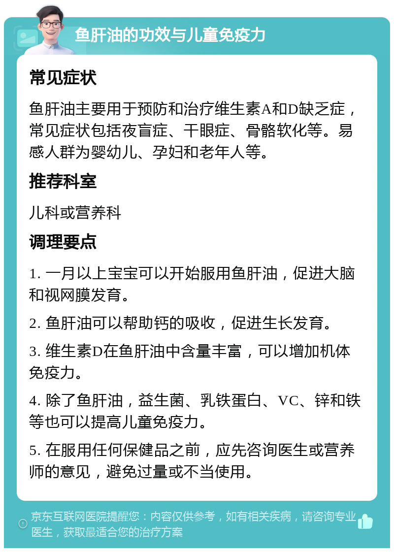 鱼肝油的功效与儿童免疫力 常见症状 鱼肝油主要用于预防和治疗维生素A和D缺乏症，常见症状包括夜盲症、干眼症、骨骼软化等。易感人群为婴幼儿、孕妇和老年人等。 推荐科室 儿科或营养科 调理要点 1. 一月以上宝宝可以开始服用鱼肝油，促进大脑和视网膜发育。 2. 鱼肝油可以帮助钙的吸收，促进生长发育。 3. 维生素D在鱼肝油中含量丰富，可以增加机体免疫力。 4. 除了鱼肝油，益生菌、乳铁蛋白、VC、锌和铁等也可以提高儿童免疫力。 5. 在服用任何保健品之前，应先咨询医生或营养师的意见，避免过量或不当使用。