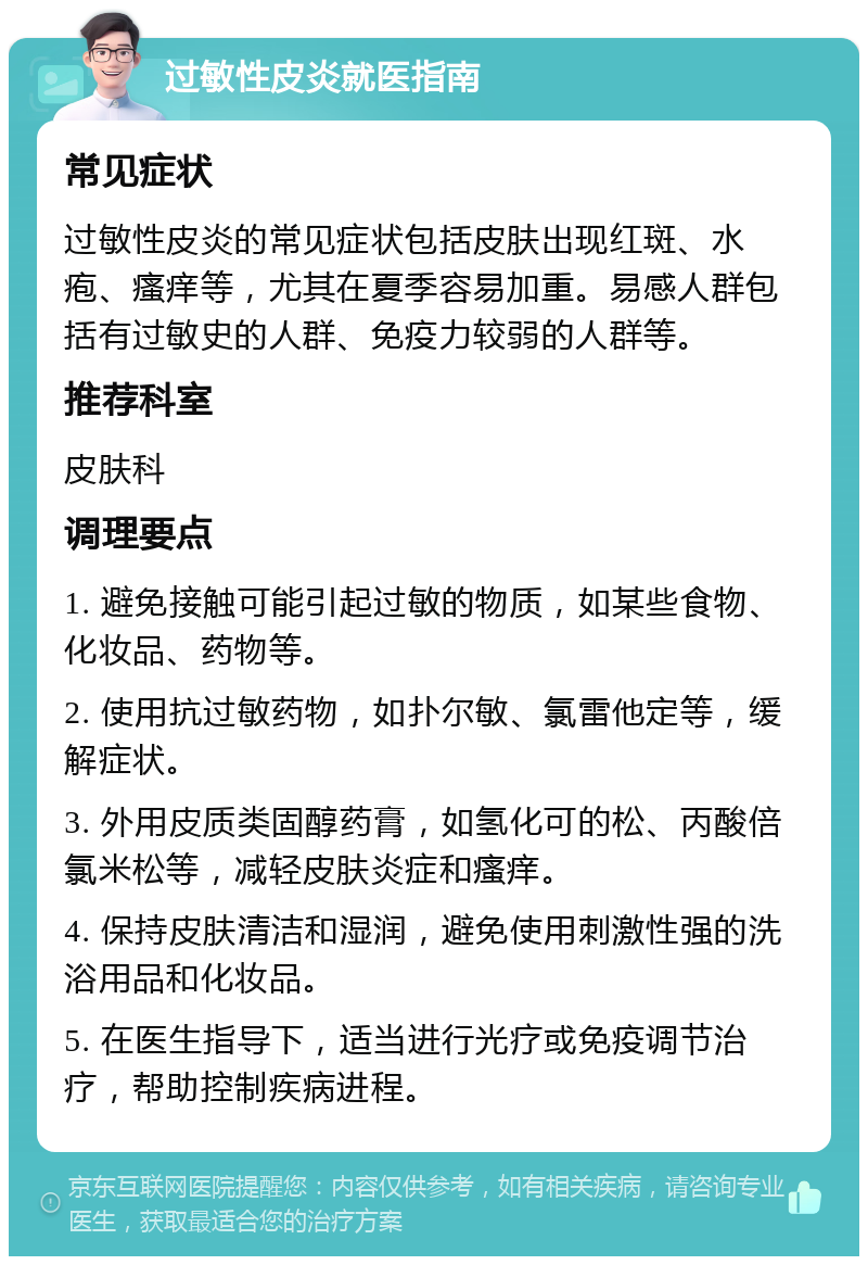 过敏性皮炎就医指南 常见症状 过敏性皮炎的常见症状包括皮肤出现红斑、水疱、瘙痒等，尤其在夏季容易加重。易感人群包括有过敏史的人群、免疫力较弱的人群等。 推荐科室 皮肤科 调理要点 1. 避免接触可能引起过敏的物质，如某些食物、化妆品、药物等。 2. 使用抗过敏药物，如扑尔敏、氯雷他定等，缓解症状。 3. 外用皮质类固醇药膏，如氢化可的松、丙酸倍氯米松等，减轻皮肤炎症和瘙痒。 4. 保持皮肤清洁和湿润，避免使用刺激性强的洗浴用品和化妆品。 5. 在医生指导下，适当进行光疗或免疫调节治疗，帮助控制疾病进程。