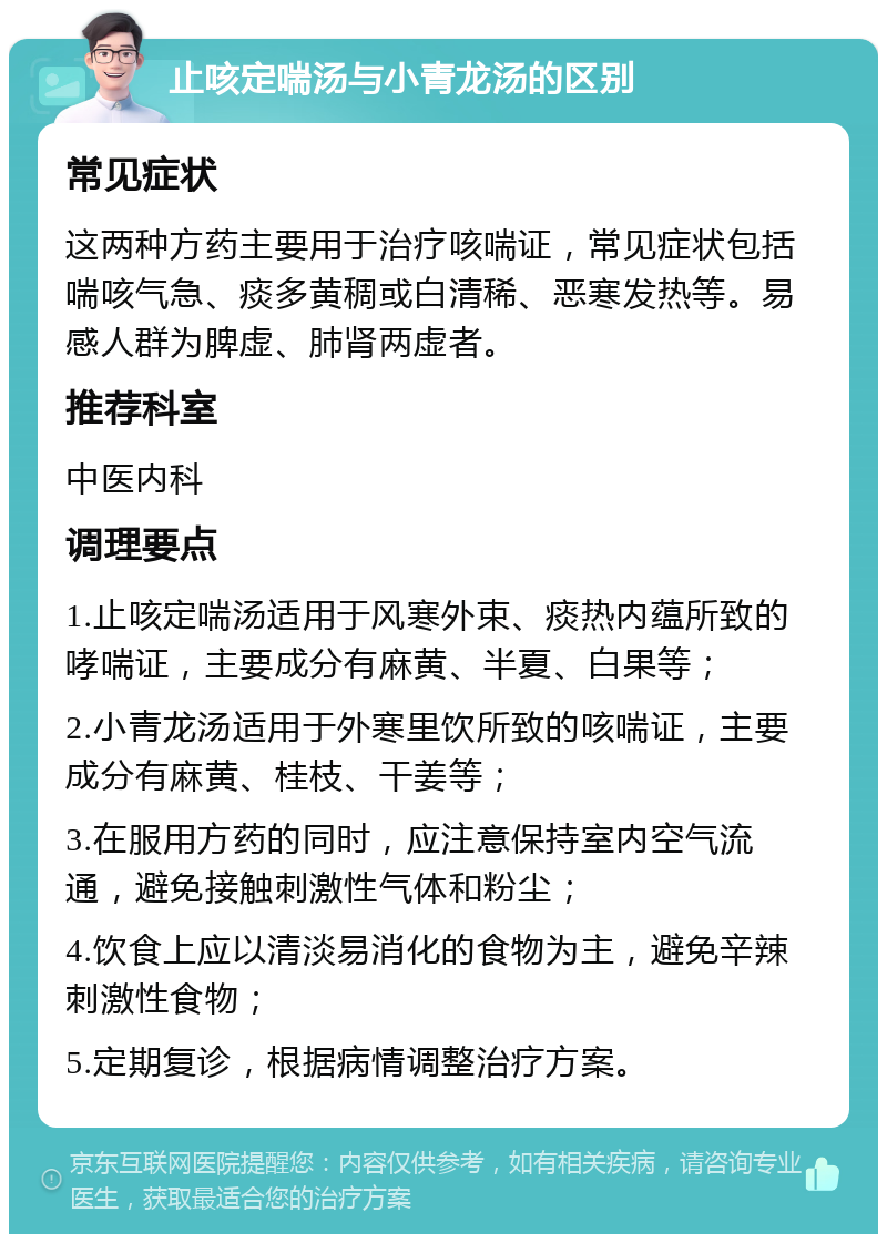 止咳定喘汤与小青龙汤的区别 常见症状 这两种方药主要用于治疗咳喘证，常见症状包括喘咳气急、痰多黄稠或白清稀、恶寒发热等。易感人群为脾虚、肺肾两虚者。 推荐科室 中医内科 调理要点 1.止咳定喘汤适用于风寒外束、痰热内蕴所致的哮喘证，主要成分有麻黄、半夏、白果等； 2.小青龙汤适用于外寒里饮所致的咳喘证，主要成分有麻黄、桂枝、干姜等； 3.在服用方药的同时，应注意保持室内空气流通，避免接触刺激性气体和粉尘； 4.饮食上应以清淡易消化的食物为主，避免辛辣刺激性食物； 5.定期复诊，根据病情调整治疗方案。