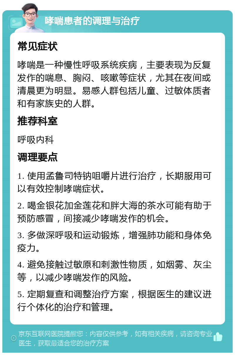 哮喘患者的调理与治疗 常见症状 哮喘是一种慢性呼吸系统疾病，主要表现为反复发作的喘息、胸闷、咳嗽等症状，尤其在夜间或清晨更为明显。易感人群包括儿童、过敏体质者和有家族史的人群。 推荐科室 呼吸内科 调理要点 1. 使用孟鲁司特钠咀嚼片进行治疗，长期服用可以有效控制哮喘症状。 2. 喝金银花加金莲花和胖大海的茶水可能有助于预防感冒，间接减少哮喘发作的机会。 3. 多做深呼吸和运动锻炼，增强肺功能和身体免疫力。 4. 避免接触过敏原和刺激性物质，如烟雾、灰尘等，以减少哮喘发作的风险。 5. 定期复查和调整治疗方案，根据医生的建议进行个体化的治疗和管理。