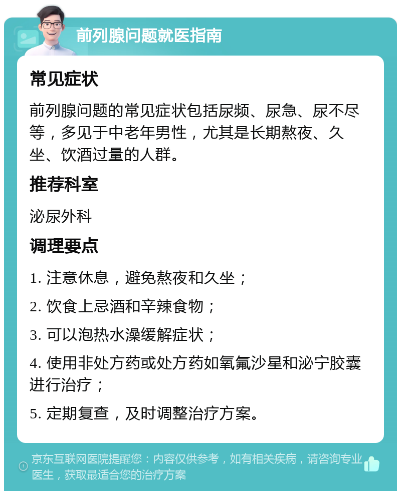 前列腺问题就医指南 常见症状 前列腺问题的常见症状包括尿频、尿急、尿不尽等，多见于中老年男性，尤其是长期熬夜、久坐、饮酒过量的人群。 推荐科室 泌尿外科 调理要点 1. 注意休息，避免熬夜和久坐； 2. 饮食上忌酒和辛辣食物； 3. 可以泡热水澡缓解症状； 4. 使用非处方药或处方药如氧氟沙星和泌宁胶囊进行治疗； 5. 定期复查，及时调整治疗方案。