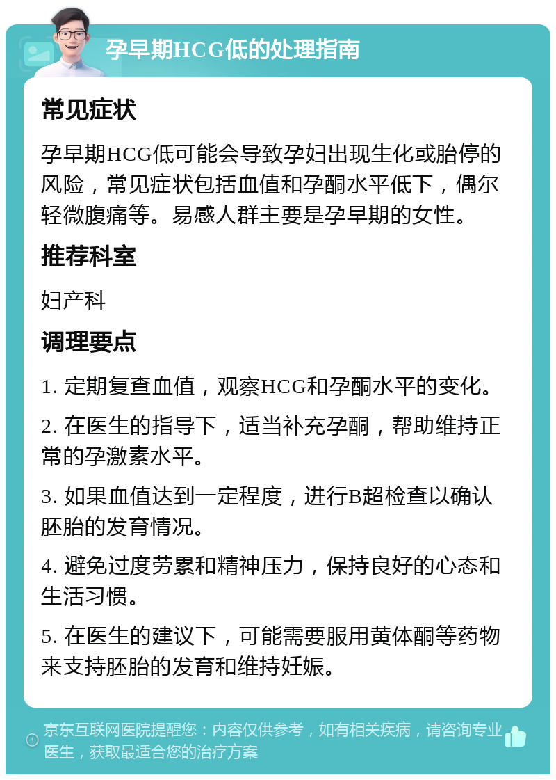 孕早期HCG低的处理指南 常见症状 孕早期HCG低可能会导致孕妇出现生化或胎停的风险，常见症状包括血值和孕酮水平低下，偶尔轻微腹痛等。易感人群主要是孕早期的女性。 推荐科室 妇产科 调理要点 1. 定期复查血值，观察HCG和孕酮水平的变化。 2. 在医生的指导下，适当补充孕酮，帮助维持正常的孕激素水平。 3. 如果血值达到一定程度，进行B超检查以确认胚胎的发育情况。 4. 避免过度劳累和精神压力，保持良好的心态和生活习惯。 5. 在医生的建议下，可能需要服用黄体酮等药物来支持胚胎的发育和维持妊娠。