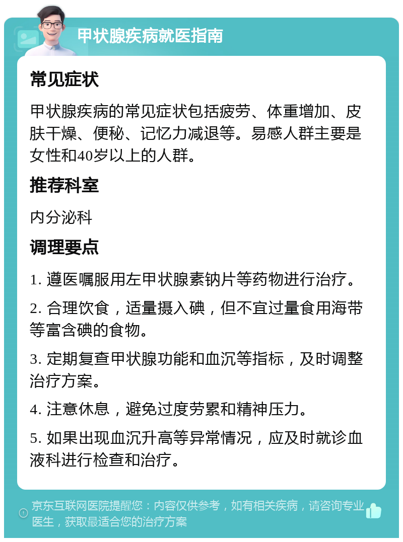 甲状腺疾病就医指南 常见症状 甲状腺疾病的常见症状包括疲劳、体重增加、皮肤干燥、便秘、记忆力减退等。易感人群主要是女性和40岁以上的人群。 推荐科室 内分泌科 调理要点 1. 遵医嘱服用左甲状腺素钠片等药物进行治疗。 2. 合理饮食，适量摄入碘，但不宜过量食用海带等富含碘的食物。 3. 定期复查甲状腺功能和血沉等指标，及时调整治疗方案。 4. 注意休息，避免过度劳累和精神压力。 5. 如果出现血沉升高等异常情况，应及时就诊血液科进行检查和治疗。