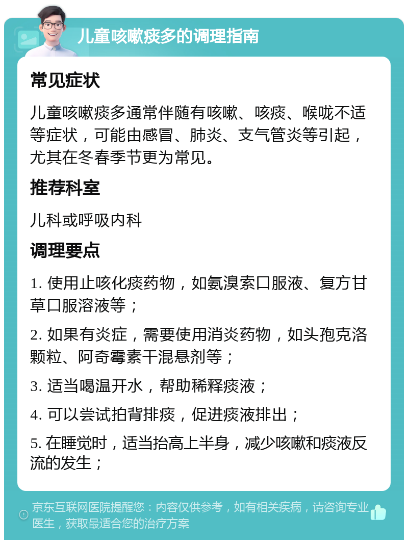 儿童咳嗽痰多的调理指南 常见症状 儿童咳嗽痰多通常伴随有咳嗽、咳痰、喉咙不适等症状，可能由感冒、肺炎、支气管炎等引起，尤其在冬春季节更为常见。 推荐科室 儿科或呼吸内科 调理要点 1. 使用止咳化痰药物，如氨溴索口服液、复方甘草口服溶液等； 2. 如果有炎症，需要使用消炎药物，如头孢克洛颗粒、阿奇霉素干混悬剂等； 3. 适当喝温开水，帮助稀释痰液； 4. 可以尝试拍背排痰，促进痰液排出； 5. 在睡觉时，适当抬高上半身，减少咳嗽和痰液反流的发生；