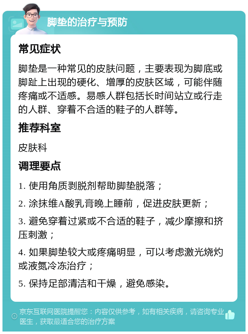 脚垫的治疗与预防 常见症状 脚垫是一种常见的皮肤问题，主要表现为脚底或脚趾上出现的硬化、增厚的皮肤区域，可能伴随疼痛或不适感。易感人群包括长时间站立或行走的人群、穿着不合适的鞋子的人群等。 推荐科室 皮肤科 调理要点 1. 使用角质剥脱剂帮助脚垫脱落； 2. 涂抹维A酸乳膏晚上睡前，促进皮肤更新； 3. 避免穿着过紧或不合适的鞋子，减少摩擦和挤压刺激； 4. 如果脚垫较大或疼痛明显，可以考虑激光烧灼或液氮冷冻治疗； 5. 保持足部清洁和干燥，避免感染。